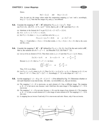 Hence,
Im f ¼ fx; yg and Im g ¼ fr; s; tg
Also, by part (a), the image values under the composition mapping g  f are t and s; accordingly,
Im g  f ¼ fs; tg. Note that the images of g and g  f are different.
5.3. Consider the mapping F : R3
! R2
deﬁned by Fðx; y; zÞ ¼ ðyz; x2
Þ. Find
(a) Fð2; 3; 4Þ; (b) Fð5; 2; 7Þ; (c) F1
ð0; 0Þ, that is, all v 2 R3
such that FðvÞ ¼ 0.
(a) Substitute in the formula for F to get Fð2; 3; 4Þ ¼ ð3  4; 22
Þ ¼ ð12; 4Þ.
(b) Fð5; 2; 7Þ ¼ ð2  7; 52
Þ ¼ ð14; 25Þ.
(c) Set FðvÞ ¼ 0, where v ¼ ðx; y; zÞ, and then solve for x, y, z:
Fðx; y; zÞ ¼ ðyz; x2
Þ ¼ ð0; 0Þ or yz ¼ 0; x2
¼ 0
Thus, x ¼ 0 and either y ¼ 0 or z ¼ 0. In other words, x ¼ 0, y ¼ 0 or x ¼ 0; z ¼ 0—that is, the z-axis
and the y-axis.
5.4. Consider the mapping F : R2
! R2
deﬁned by Fðx; yÞ ¼ ð3y; 2xÞ. Let S be the unit circle in R2
,
that is, the solution set of x2
þ y2
¼ 1. (a) Describe FðSÞ. (b) Find F1
ðSÞ.
(a) Let (a; b) be an element of FðSÞ. Then there exists ðx; yÞ 2 S such that Fðx; yÞ ¼ ða; bÞ. Hence,
ð3y; 2xÞ ¼ ða; bÞ or 3y ¼ a; 2x ¼ b or y ¼
a
3
; x ¼
b
2
Because ðx; yÞ 2 S—that is, x2
þ y2
¼ 1—we have
b
2
 2
þ
a
3
2
¼ 1 or
a2
9
þ
b2
4
¼ 1
Thus, FðSÞ is an ellipse.
(b) Let Fðx; yÞ ¼ ða; bÞ, where ða; bÞ 2 S. Then ð3y; 2xÞ ¼ ða; bÞ or 3y ¼ a, 2x ¼ b. Because ða; bÞ 2 S, we
have a2
þ b2
¼ 1. Thus, ð3yÞ2
þ ð2xÞ2
¼ 1. Accordingly, F1
ðSÞ is the ellipse 4x2
þ 9y2
¼ 1.
5.5. Let the mappings f : A ! B, g : B ! C, h : C ! D be deﬁned by Fig. 5-5. Determine whether or
not each function is (a) one-to-one; (b) onto; (c) invertible (i.e., has an inverse).
(a) The mapping f : A ! B is one-to-one, as each element of A has a different image. The mapping
g : B ! C is not one-to one, because x and z both have the same image 4. The mapping h : C ! D is
one-to-one.
(b) The mapping f : A ! B is not onto, because z 2 B is not the image of any element of A. The mapping
g : B ! C is onto, as each element of C is the image of some element of B. The mapping h : C ! D is
also onto.
(c) A mapping has an inverse if and only if it is one-to-one and onto. Hence, only h has an inverse.
z
y
x
w
B g
f C h
5
6
4
1 a
D
b
c
2
3
A
Figure 5-5
CHAPTER 5 Linear Mappings 177
 