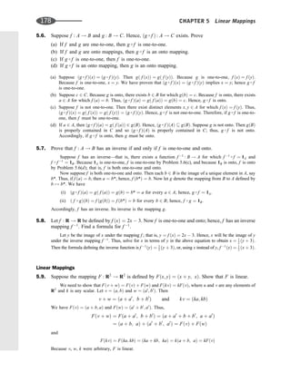 5.6. Suppose f : A ! B and g : B ! C. Hence, ðg  f Þ : A ! C exists. Prove
(a) If f and g are one-to-one, then g  f is one-to-one.
(b) If f and g are onto mappings, then g  f is an onto mapping.
(c) If g  f is one-to-one, then f is one-to-one.
(d) If g  f is an onto mapping, then g is an onto mapping.
(a) Suppose ðg  f ÞðxÞ ¼ ðg  f ÞðyÞ. Then gð f ðxÞÞ ¼ gð f ðyÞÞ. Because g is one-to-one, f ðxÞ ¼ f ðyÞ.
Because f is one-to-one, x ¼ y. We have proven that ðg  f ÞðxÞ ¼ ðg  f ÞðyÞ implies x ¼ y; hence g  f
is one-to-one.
(b) Suppose c 2 C. Because g is onto, there exists b 2 B for which gðbÞ ¼ c. Because f is onto, there exists
a 2 A for which f ðaÞ ¼ b. Thus, ðg  f ÞðaÞ ¼ gð f ðaÞÞ ¼ gðbÞ ¼ c. Hence, g  f is onto.
(c) Suppose f is not one-to-one. Then there exist distinct elements x; y 2 A for which f ðxÞ ¼ f ðyÞ. Thus,
ðg  f ÞðxÞ ¼ gð f ðxÞÞ ¼ gð f ðyÞÞ ¼ ðg  f ÞðyÞ. Hence, g  f is not one-to-one. Therefore, if g  f is one-to-
one, then f must be one-to-one.
(d) If a 2 A, then ðg  f ÞðaÞ ¼ gð f ðaÞÞ 2 gðBÞ. Hence, ðg  f ÞðAÞ  gðBÞ. Suppose g is not onto. Then gðBÞ
is properly contained in C and so ðg  f ÞðAÞ is properly contained in C; thus, g  f is not onto.
Accordingly, if g  f is onto, then g must be onto.
5.7. Prove that f : A ! B has an inverse if and only if f is one-to-one and onto.
Suppose f has an inverse—that is, there exists a function f 1
: B ! A for which f 1  f ¼ 1A and
f  f 1
¼ 1B. Because 1A is one-to-one, f is one-to-one by Problem 5.6(c), and because 1B is onto, f is onto
by Problem 5.6(d); that is, f is both one-to-one and onto.
Now suppose f is both one-to-one and onto. Then each b 2 B is the image of a unique element in A, say
b*. Thus, if f ðaÞ ¼ b, then a ¼ b*; hence, f ðb*Þ ¼ b. Now let g denote the mapping from B to A deﬁned by
b 7! b*. We have
(i) ðg  f ÞðaÞ ¼ gð f ðaÞÞ ¼ gðbÞ ¼ b* ¼ a for every a 2 A; hence, g  f ¼ 1A.
(ii) ð f  gÞðbÞ ¼ f ðgðbÞÞ ¼ f ðb*Þ ¼ b for every b 2 B; hence, f  g ¼ 1B.
Accordingly, f has an inverse. Its inverse is the mapping g.
5.8. Let f : R ! R be deﬁned by f ðxÞ ¼ 2x  3. Now f is one-to-one and onto; hence, f has an inverse
mapping f 1
. Find a formula for f 1
.
Let y be the image of x under the mapping f ; that is, y ¼ f ðxÞ ¼ 2x  3. Hence, x will be the image of y
under the inverse mapping f 1
. Thus, solve for x in terms of y in the above equation to obtain x ¼ 1
2 ðy þ 3Þ.
Then the formula deﬁning the inverse function is f 1
ðyÞ ¼ 1
2 ðy þ 3Þ, or, using x instead of y, f 1
ðxÞ ¼ 1
2 ðx þ 3Þ.
Linear Mappings
5.9. Suppose the mapping F : R2
! R2
is deﬁned by Fðx; yÞ ¼ ðx þ y; xÞ. Show that F is linear.
We need to show that Fðv þ wÞ ¼ FðvÞ þ FðwÞ and FðkvÞ ¼ kFðvÞ, where u and v are any elements of
R2
and k is any scalar. Let v ¼ ða; bÞ and w ¼ ða0
; b0
Þ. Then
v þ w ¼ ða þ a0
; b þ b0
Þ and kv ¼ ðka; kbÞ
We have FðvÞ ¼ ða þ b; aÞ and FðwÞ ¼ ða0
þ b0
; a0
Þ. Thus,
Fðv þ wÞ ¼ Fða þ a0
; b þ b0
Þ ¼ ða þ a0
þ b þ b0
; a þ a0
Þ
¼ ða þ b; aÞ þ ða0
þ b0
; a0
Þ ¼ FðvÞ þ FðwÞ
and
FðkvÞ ¼ Fðka; kbÞ ¼ ðka þ kb; kaÞ ¼ kða þ b; aÞ ¼ kFðvÞ
Because v, w, k were arbitrary, F is linear.
178 CHAPTER 5 Linear Mappings
 