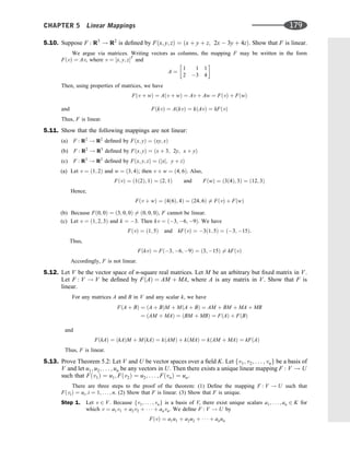 5.10. Suppose F : R3
! R2
is deﬁned by Fðx; y; zÞ ¼ ðx þ y þ z; 2x  3y þ 4zÞ. Show that F is linear.
We argue via matrices. Writing vectors as columns, the mapping F may be written in the form
FðvÞ ¼ Av, where v ¼ ½x; y; zT
and
A ¼
1 1 1
2 3 4
 
Then, using properties of matrices, we have
Fðv þ wÞ ¼ Aðv þ wÞ ¼ Av þ Aw ¼ FðvÞ þ FðwÞ
FðkvÞ ¼ AðkvÞ ¼ kðAvÞ ¼ kFðvÞ
and
Thus, F is linear.
5.11. Show that the following mappings are not linear:
(a) F : R2
! R2
deﬁned by Fðx; yÞ ¼ ðxy; xÞ
(b) F : R2
! R3
deﬁned by Fðx; yÞ ¼ ðx þ 3; 2y; x þ yÞ
(c) F : R3
! R2
deﬁned by Fðx; y; zÞ ¼ ðjxj; y þ zÞ
(a) Let v ¼ ð1; 2Þ and w ¼ ð3; 4Þ; then v þ w ¼ ð4; 6Þ. Also,
FðvÞ ¼ ð1ð2Þ; 1Þ ¼ ð2; 1Þ and FðwÞ ¼ ð3ð4Þ; 3Þ ¼ ð12; 3Þ
Hence,
Fðv þ wÞ ¼ ð4ð6Þ; 4Þ ¼ ð24; 6Þ 6¼ FðvÞ þ FðwÞ
(b) Because Fð0; 0Þ ¼ ð3; 0; 0Þ 6¼ ð0; 0; 0Þ, F cannot be linear.
(c) Let v ¼ ð1; 2; 3Þ and k ¼ 3. Then kv ¼ ð3; 6; 9Þ. We have
FðvÞ ¼ ð1; 5Þ and kFðvÞ ¼ 3ð1; 5Þ ¼ ð3; 15Þ:
Thus,
FðkvÞ ¼ Fð3; 6; 9Þ ¼ ð3; 15Þ 6¼ kFðvÞ
Accordingly, F is not linear.
5.12. Let V be the vector space of n-square real matrices. Let M be an arbitrary but ﬁxed matrix in V.
Let F : V ! V be deﬁned by FðAÞ ¼ AM þ MA, where A is any matrix in V. Show that F is
linear.
For any matrices A and B in V and any scalar k, we have
FðA þ BÞ ¼ ðA þ BÞM þ MðA þ BÞ ¼ AM þ BM þ MA þ MB
¼ ðAM þ MAÞ ¼ ðBM þ MBÞ ¼ FðAÞ þ FðBÞ
and
FðkAÞ ¼ ðkAÞM þ MðkAÞ ¼ kðAMÞ þ kðMAÞ ¼ kðAM þ MAÞ ¼ kFðAÞ
Thus, F is linear.
5.13. Prove Theorem 5.2: Let V and U be vector spaces over a ﬁeld K. Let fv1; v2; . . . ; vng be a basis of
V and let u1; u2; . . . ; un be any vectors in U. Then there exists a unique linear mapping F : V ! U
such that Fðv1Þ ¼ u1; Fðv2Þ ¼ u2; . . . ; FðvnÞ ¼ un.
There are three steps to the proof of the theorem: (1) Deﬁne the mapping F : V ! U such that
FðviÞ ¼ ui; i ¼ 1; . . . ; n. (2) Show that F is linear. (3) Show that F is unique.
Step 1. Let v 2 V. Because fv1; . . . ; vng is a basis of V, there exist unique scalars a1; . . . ; an 2 K for
which v ¼ a1v1 þ a2v2 þ    þ anvn. We deﬁne F : V ! U by
FðvÞ ¼ a1u1 þ a2u2 þ    þ anun
CHAPTER 5 Linear Mappings 179
 