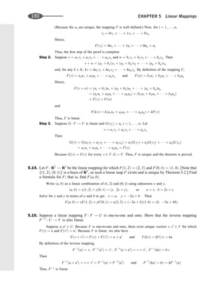 (Because the ai are unique, the mapping F is well deﬁned.) Now, for i ¼ 1; . . . ; n,
vi ¼ 0v1 þ    þ 1vi þ    þ 0vn
Hence,
FðviÞ ¼ 0u1 þ    þ 1ui þ    þ 0un ¼ ui
Thus, the ﬁrst step of the proof is complete.
Step 2. Suppose v ¼ a1v1 þ a2v2 þ    þ anvn and w ¼ b1v1 þ b2v2 þ    þ bnvn. Then
v þ w ¼ ða1 þ b1Þv1 þ ða2 þ b2Þv2 þ    þ ðan þ bnÞvn
and, for any k 2 K, kv ¼ ka1v1 þ ka2v2 þ    þ kanvn. By deﬁnition of the mapping F,
FðvÞ ¼ a1u1 þ a2u2 þ    þ anvn and FðwÞ ¼ b1u1 þ b2u2 þ    þ bnun
Hence,
Fðv þ wÞ ¼ ða1 þ b1Þu1 þ ða2 þ b2Þu2 þ    þ ðan þ bnÞun
¼ ða1u1 þ a2u2 þ    þ anunÞ þ ðb1u1 þ b2u2 þ    þ bnunÞ
¼ FðvÞ þ FðwÞ
and
FðkvÞ ¼ kða1u1 þ a2u2 þ    þ anunÞ ¼ kFðvÞ
Thus, F is linear.
Step 3. Suppose G : V ! U is linear and Gðv1Þ ¼ ui; i ¼ 1; . . . ; n. Let
v ¼ a1v1 þ a2v2 þ    þ anvn
Then
GðvÞ ¼ Gða1v1 þ a2v2 þ    þ anvnÞ ¼ a1Gðv1Þ þ a2Gðv2Þ þ    þ anGðvnÞ
¼ a1u1 þ a2u2 þ    þ anun ¼ FðvÞ
Because GðvÞ ¼ FðvÞ for every v 2 V; G ¼ F. Thus, F is unique and the theorem is proved.
5.14. Let F : R2
! R2
be the linear mapping for which Fð1; 2Þ ¼ ð2; 3Þ and Fð0; 1Þ ¼ ð1; 4Þ. [Note that
fð1; 2Þ; ð0; 1Þg is a basis of R2
, so such a linear map F exists and is unique by Theorem 5.2.] Find
a formula for F; that is, ﬁnd Fða; bÞ.
Write ða; bÞ as a linear combination of (1, 2) and (0, 1) using unknowns x and y,
ða; bÞ ¼ xð1; 2Þ þ yð0; 1Þ ¼ ðx; 2x þ yÞ; so a ¼ x; b ¼ 2x þ y
Solve for x and y in terms of a and b to get x ¼ a, y ¼ 2a þ b. Then
Fða; bÞ ¼ xFð1; 2Þ þ yFð0; 1Þ ¼ að2; 3Þ þ ð2a þ bÞð1; 4Þ ¼ ðb; 5a þ 4bÞ
5.15. Suppose a linear mapping F : V ! U is one-to-one and onto. Show that the inverse mapping
F1
: U ! V is also linear.
Suppose u; u0
2 U. Because F is one-to-one and onto, there exist unique vectors v; v0
2 V for which
FðvÞ ¼ u and Fðv0
Þ ¼ u0
. Because F is linear, we also have
Fðv þ v0
Þ ¼ FðvÞ þ Fðv0
Þ ¼ u þ u0
and FðkvÞ ¼ kFðvÞ ¼ ku
By deﬁnition of the inverse mapping,
F1
ðuÞ ¼ v; F1
ðu0
Þ ¼ v0
; F1
ðu þ u0
Þ ¼ v þ v0
; F1
ðkuÞ ¼ kv:
Then
F1
ðu þ u0
Þ ¼ v þ v0
¼ F1
ðuÞ þ F1
ðu0
Þ and F1
ðkuÞ ¼ kv ¼ kF1
ðuÞ
Thus, F1
is linear.
180 CHAPTER 5 Linear Mappings
 