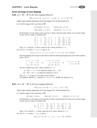Kernel and Image of Linear Mappings
5.16. Let F : R4
! R3
be the linear mapping deﬁned by
Fðx; y; z; tÞ ¼ ðx  y þ z þ t; x þ 2z  t; x þ y þ 3z  3tÞ
Find a basis and the dimension of (a) the image of F; (b) the kernel of F.
(a) Find the images of the usual basis of R4
:
Fð1; 0; 0; 0Þ ¼ ð1; 1; 1Þ; Fð0; 0; 1; 0Þ ¼ ð1; 2; 3Þ
Fð0; 1; 0; 0Þ ¼ ð1; 0; 1Þ; Fð0; 0; 0; 1Þ ¼ ð1; 1; 3Þ
By Proposition 5.4, the image vectors span Im F. Hence, form the matrix whose rows are these image
vectors, and row reduce to echelon form:
1 1 1
1 0 1
1 2 3
1 1 3
2
6
6
6
4
3
7
7
7
5
1 1 1
0 1 2
0 1 2
0 2 4
2
6
6
6
4
3
7
7
7
5
1 1 1
0 1 2
0 0 0
0 0 0
2
6
6
6
4
3
7
7
7
5
Thus, (1, 1, 1) and (0, 1, 2) form a basis for Im F; hence, dimðIm FÞ ¼ 2.
(b) Set FðvÞ ¼ 0, where v ¼ ðx; y; z; tÞ; that is, set
Fðx; y; z; tÞ ¼ ðx  y þ z þ t; x þ 2z  t; x þ y þ 3z  3tÞ ¼ ð0; 0; 0Þ
Set corresponding entries equal to each other to form the following homogeneous system whose solution
space is Ker F:
x  y þ z þ t ¼ 0
x þ 2z  t ¼ 0
x þ y þ 3z  3t ¼ 0
or
x  y þ z þ t ¼ 0
y þ z  2t ¼ 0
2y þ 2z  4t ¼ 0
or
x  y þ z þ t ¼ 0
y þ z  2t ¼ 0
The free variables are z and t. Hence, dimðKer FÞ ¼ 2.
(i) Set z ¼ 1, t ¼ 0 to obtain the solution (2; 1; 1; 0).
(ii) Set z ¼ 0, t ¼ 1 to obtain the solution (1, 2, 0, 1).
Thus, (2; 1; 1; 0) and (1, 2, 0, 1) form a basis of Ker F.
[As expected, dimðIm FÞ þ dimðKer FÞ ¼ 2 þ 2 ¼ 4 ¼ dim R4
, the domain of F.]
5.17. Let G : R3
! R3
be the linear mapping deﬁned by
Gðx; y; zÞ ¼ ðx þ 2y  z; y þ z; x þ y  2zÞ
Find a basis and the dimension of (a) the image of G, (b) the kernel of G.
(a) Find the images of the usual basis of R3
:
Gð1; 0; 0Þ ¼ ð1; 0; 1Þ; Gð0; 1; 0Þ ¼ ð2; 1; 1Þ; Gð0; 0; 1Þ ¼ ð1; 1; 2Þ
By Proposition 5.4, the image vectors span Im G. Hence, form the matrix M whose rows are these image
vectors, and row reduce to echelon form:
M ¼
1 0 1
2 1 1
1 1 2
2
4
3
5
1 0 1
0 1 1
0 1 1
2
4
3
5
1 0 1
0 1 1
0 0 0
2
4
3
5
Thus, (1, 0, 1) and (0; 1; 1) form a basis for Im G; hence, dimðIm GÞ ¼ 2.
(b) Set GðvÞ ¼ 0, where v ¼ ðx; y; zÞ; that is,
Gðx; y; zÞ ¼ ðx þ 2y  z; y þ z; x þ y  2zÞ ¼ ð0; 0; 0Þ
CHAPTER 5 Linear Mappings 181
 