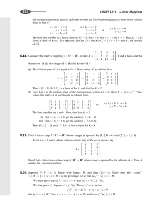 Set corresponding entries equal to each other to form the following homogeneous system whose solution
space is Ker G:
x þ 2y  z ¼ 0
y þ z ¼ 0
x þ y  2z ¼ 0
or
x þ 2y  z ¼ 0
y þ z ¼ 0
y  z ¼ 0
or
x þ 2y  z ¼ 0
y þ z ¼ 0
The only free variable is z; hence, dimðKer GÞ ¼ 1. Set z ¼ 1; then y ¼ 1 and x ¼ 3. Thus, (3; 1; 1)
forms a basis of Ker G. [As expected, dimðIm GÞ þ dimðKer GÞ ¼ 2 þ 1 ¼ 3 ¼ dim R3
, the domain
of G.]
5.18. Consider the matrix mapping A : R4
! R3
, where A ¼
1 2 3 1
1 3 5 2
3 8 13 3
2
4
3
5. Find a basis and the
dimension of (a) the image of A, (b) the kernel of A.
(a) The column space of A is equal to Im A. Now reduce AT
to echelon form:
AT
¼
1 1 3
2 3 8
3 5 13
1 2 3
2
6
6
4
3
7
7
5
1 1 3
0 1 2
0 2 4
0 3 6
2
6
6
4
3
7
7
5
1 1 3
0 1 2
0 0 0
0 0 0
2
6
6
4
3
7
7
5
Thus, fð1; 1; 3Þ; ð0; 1; 2Þg is a basis of Im A, and dimðIm AÞ ¼ 2.
(b) Here Ker A is the solution space of the homogeneous system AX ¼ 0, where X ¼ fx; y; z; tÞT
. Thus,
reduce the matrix A of coefﬁcients to echelon form:
1 2 3 1
0 1 2 3
0 2 4 6
2
4
3
5
1 2 3 1
0 1 2 3
0 0 0 0
2
4
3
5 or
x þ 2y þ 3z þ t ¼ 0
y þ 2z  3t ¼ 0
The free variables are z and t. Thus, dimðKer AÞ ¼ 2.
(i) Set z ¼ 1, t ¼ 0 to get the solution (1; 2; 1; 0).
(ii) Set z ¼ 0, t ¼ 1 to get the solution (7; 3; 0; 1).
Thus, (1; 2; 1; 0) and (7; 3; 0; 1) form a basis for Ker A.
5.19. Find a linear map F : R3
! R4
whose image is spanned by (1; 2; 0; 4) and (2; 0; 1; 3).
Form a 4 3 matrix whose columns consist only of the given vectors, say
A ¼
1 2 2
2 0 0
0 1 1
4 3 3
2
6
6
4
3
7
7
5
Recall that A determines a linear map A : R3
! R4
whose image is spanned by the columns of A. Thus, A
satisﬁes the required condition.
5.20. Suppose f : V ! U is linear with kernel W, and that f ðvÞ ¼ u. Show that the ‘‘coset’’
v þ W ¼ fv þ w : w 2 Wg is the preimage of u; that is, f 1
ðuÞ ¼ v þ W.
We must prove that (i) f 1
ðuÞ  v þ W and (ii) v þ W  f 1
ðuÞ.
We ﬁrst prove (i). Suppose v0
2 f 1
ðuÞ. Then f ðv0
Þ ¼ u, and so
f ðv0
 vÞ ¼ f ðv0
Þ  f ðvÞ ¼ u  u ¼ 0
that is, v0
 v 2 W. Thus, v0
¼ v þ ðv0
 vÞ 2 v þ W, and hence f 1
ðuÞ  v þ W.
182 CHAPTER 5 Linear Mappings
 
