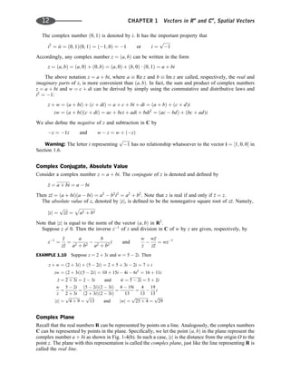 The complex number ð0; 1Þ is denoted by i. It has the important property that
i2
¼ ii ¼ ð0; 1Þð0; 1Þ ¼ ð1; 0Þ ¼ 1 or i ¼
ﬃﬃﬃﬃﬃﬃﬃ
1
p
Accordingly, any complex number z ¼ ða; bÞ can be written in the form
z ¼ ða; bÞ ¼ ða; 0Þ þ ð0; bÞ ¼ ða; 0Þ þ ðb; 0Þ  ð0; 1Þ ¼ a þ bi
The above notation z ¼ a þ bi, where a  Re z and b  Im z are called, respectively, the real and
imaginary parts of z, is more convenient than ða; bÞ. In fact, the sum and product of complex numbers
z ¼ a þ bi and w ¼ c þ di can be derived by simply using the commutative and distributive laws and
i2
¼ 1:
z þ w ¼ ða þ biÞ þ ðc þ diÞ ¼ a þ c þ bi þ di ¼ ða þ bÞ þ ðc þ dÞi
zw ¼ ða þ biÞðc þ diÞ ¼ ac þ bci þ adi þ bdi2
¼ ðac  bdÞ þ ðbc þ adÞi
We also deﬁne the negative of z and subtraction in C by
z ¼ 1z and w  z ¼ w þ ðzÞ
Warning: The letter i representing
ﬃﬃﬃﬃﬃﬃﬃ
1
p
has no relationship whatsoever to the vector i ¼ ½1; 0; 0 in
Section 1.6.
Complex Conjugate, Absolute Value
Consider a complex number z ¼ a þ bi. The conjugate of z is denoted and deﬁned by

z ¼ a þ bi ¼ a  bi
Then z
z ¼ ða þ biÞða  biÞ ¼ a2
 b2
i2
¼ a2
þ b2
. Note that z is real if and only if 
z ¼ z.
The absolute value of z, denoted by jzj, is deﬁned to be the nonnegative square root of z
z. Namely,
jzj ¼
ﬃﬃﬃﬃ
z
z
p
¼
ﬃﬃﬃﬃﬃﬃﬃﬃﬃﬃﬃﬃﬃﬃﬃ
a2 þ b2
p
Note that jzj is equal to the norm of the vector ða; bÞ in R2
.
Suppose z 6¼ 0. Then the inverse z1
of z and division in C of w by z are given, respectively, by
z1
¼

z
z
z
¼
a
a2 þ b2

b
a2 þ b2
i and
w
z

w
z
z
z
¼ wz1
EXAMPLE 1.10 Suppose z ¼ 2 þ 3i and w ¼ 5  2i. Then
z þ w ¼ ð2 þ 3iÞ þ ð5  2iÞ ¼ 2 þ 5 þ 3i  2i ¼ 7 þ i
zw ¼ ð2 þ 3iÞð5  2iÞ ¼ 10 þ 15i  4i  6i2
¼ 16 þ 11i

z ¼ 2 þ 3i ¼ 2  3i and 
w ¼ 5  2i ¼ 5 þ 2i
w
z
¼
5  2i
2 þ 3i
¼
ð5  2iÞð2  3iÞ
ð2 þ 3iÞð2  3iÞ
¼
4  19i
13
¼
4
13

19
13
i
jzj ¼
ﬃﬃﬃﬃﬃﬃﬃﬃﬃﬃﬃ
4 þ 9
p
¼
ﬃﬃﬃﬃﬃ
13
p
and jwj ¼
ﬃﬃﬃﬃﬃﬃﬃﬃﬃﬃﬃﬃﬃ
ﬃ
25 þ 4
p
¼
ﬃﬃﬃﬃﬃ
29
p
Complex Plane
Recall that the real numbers R can be represented by points on a line. Analogously, the complex numbers
C can be represented by points in the plane. Speciﬁcally, we let the point ða; bÞ in the plane represent the
complex number a þ bi as shown in Fig. 1-4(b). In such a case, jzj is the distance from the origin O to the
point z. The plane with this representation is called the complex plane, just like the line representing R is
called the real line.
12 CHAPTER 1 Vectors in Rn
and Cn
, Spatial Vectors
 