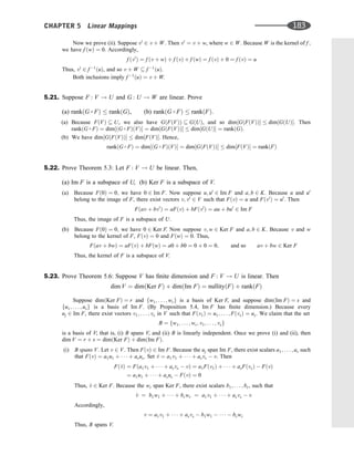 Now we prove (ii). Suppose v0
2 v þ W. Then v0
¼ v þ w, where w 2 W. Because W is the kernel of f ;
we have f ðwÞ ¼ 0. Accordingly,
f ðv0
Þ ¼ f ðv þ wÞ þ f ðvÞ þ f ðwÞ ¼ f ðvÞ þ 0 ¼ f ðvÞ ¼ u
Thus, v0
2 f 1
ðuÞ, and so v þ W  f 1
ðuÞ.
Both inclusions imply f 1
ðuÞ ¼ v þ W.
5.21. Suppose F : V ! U and G : U ! W are linear. Prove
(a) rankðG  FÞ  rankðGÞ, (b) rankðG  FÞ  rankðFÞ.
(a) Because FðVÞ  U, we also have GðFðVÞÞ  GðUÞ, and so dim½GðFðVÞÞ  dim½GðUÞ. Then
rankðG  FÞ ¼ dim½ðG  FÞðVÞ ¼ dim½GðFðVÞÞ  dim½GðUÞ ¼ rankðGÞ.
(b) We have dim½GðFðVÞÞ  dim½FðVÞ. Hence,
rankðG  FÞ ¼ dim½ðG  FÞðVÞ ¼ dim½GðFðVÞÞ  dim½FðVÞ ¼ rankðFÞ
5.22. Prove Theorem 5.3: Let F : V ! U be linear. Then,
(a) Im F is a subspace of U, (b) Ker F is a subspace of V.
(a) Because Fð0Þ ¼ 0; we have 0 2 Im F. Now suppose u; u0
2 Im F and a; b 2 K. Because u and u0
belong to the image of F, there exist vectors v; v0
2 V such that FðvÞ ¼ u and Fðv0
Þ ¼ u0
. Then
Fðav þ bv0
Þ ¼ aFðvÞ þ bFðv0
Þ ¼ au þ bu0
2 Im F
Thus, the image of F is a subspace of U.
(b) Because Fð0Þ ¼ 0; we have 0 2 Ker F. Now suppose v; w 2 Ker F and a; b 2 K. Because v and w
belong to the kernel of F, FðvÞ ¼ 0 and FðwÞ ¼ 0. Thus,
Fðav þ bwÞ ¼ aFðvÞ þ bFðwÞ ¼ a0 þ b0 ¼ 0 þ 0 ¼ 0; and so av þ bw 2 Ker F
Thus, the kernel of F is a subspace of V.
5.23. Prove Theorem 5.6: Suppose V has ﬁnite dimension and F : V ! U is linear. Then
dim V ¼ dimðKer FÞ þ dimðIm FÞ ¼ nullityðFÞ þ rankðFÞ
Suppose dimðKer FÞ ¼ r and fw1; . . . ; wrg is a basis of Ker F, and suppose dimðIm FÞ ¼ s and
fu1; . . . ; usg is a basis of Im F. (By Proposition 5.4, Im F has ﬁnite dimension.) Because every
uj 2 Im F, there exist vectors v1; . . . ; vs in V such that Fðv1Þ ¼ u1; . . . ; FðvsÞ ¼ us. We claim that the set
B ¼ fw1; . . . ; wr; v1; . . . ; vsg
is a basis of V; that is, (i) B spans V, and (ii) B is linearly independent. Once we prove (i) and (ii), then
dim V ¼ r þ s ¼ dimðKer FÞ þ dimðIm FÞ.
(i) B spans V. Let v 2 V. Then FðvÞ 2 Im F. Because the uj span Im F, there exist scalars a1; . . . ; as such
that FðvÞ ¼ a1u1 þ    þ asus. Set ^
v ¼ a1v1 þ    þ asvs  v. Then
Fð^
vÞ ¼ Fða1v1 þ    þ asvs  vÞ ¼ a1Fðv1Þ þ    þ asFðvsÞ  FðvÞ
¼ a1u1 þ    þ asus  FðvÞ ¼ 0
Thus, ^
v 2 Ker F. Because the wi span Ker F, there exist scalars b1; . . . ; br, such that
^
v ¼ b1w1 þ    þ brwr ¼ a1v1 þ    þ asvs  v
Accordingly,
v ¼ a1v1 þ    þ asvs  b1w1      brwr
Thus, B spans V.
CHAPTER 5 Linear Mappings 183
 