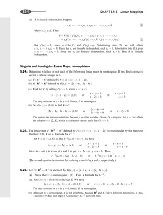 (ii) B is linearly independent. Suppose
x1w1 þ    þ xrwr þ y1v1 þ    þ ysvs ¼ 0 ð1Þ
where xi; yj 2 K. Then
0 ¼ Fð0Þ ¼ Fðx1w1 þ    þ xrwr þ y1v1 þ    þ ysvsÞ
¼ x1Fðw1Þ þ    þ xrFðwrÞ þ y1Fðv1Þ þ    þ ysFðvsÞ ð2Þ
But FðwiÞ ¼ 0, since wi 2 Ker F, and FðvjÞ ¼ uj. Substituting into (2), we will obtain
y1u1 þ    þ ysus ¼ 0. Since the uj are linearly independent, each yj ¼ 0. Substitution into (1) gives
x1w1 þ    þ xrwr ¼ 0. Since the wi are linearly independent, each xi ¼ 0. Thus B is linearly
independent.
Singular and Nonsingular Linear Maps, Isomorphisms
5.24. Determine whether or not each of the following linear maps is nonsingular. If not, ﬁnd a nonzero
vector v whose image is 0.
(a) F : R2
! R2
deﬁned by Fðx; yÞ ¼ ðx  y; x  2yÞ.
(b) G : R2
! R2
deﬁned by Gðx; yÞ ¼ ð2x  4y; 3x  6yÞ.
(a) Find Ker F by setting FðvÞ ¼ 0, where v ¼ ðx; yÞ,
ðx  y; x  2yÞ ¼ ð0; 0Þ or
x  y ¼ 0
x  2y ¼ 0
or
x  y ¼ 0
y ¼ 0
The only solution is x ¼ 0, y ¼ 0. Hence, F is nonsingular.
(b) Set Gðx; yÞ ¼ ð0; 0Þ to ﬁnd Ker G:
ð2x  4y; 3x  6yÞ ¼ ð0; 0Þ or
2x  4y ¼ 0
3x  6y ¼ 0
or x  2y ¼ 0
The system has nonzero solutions, because y is a free variable. Hence, G is singular. Let y ¼ 1 to obtain
the solution v ¼ ð2; 1Þ, which is a nonzero vector, such that GðvÞ ¼ 0.
5.25. The linear map F : R2
! R2
deﬁned by Fðx; yÞ ¼ ðx  y; x  2yÞ is nonsingular by the previous
Problem 5.24. Find a formula for F1
.
Set Fðx; yÞ ¼ ða; bÞ, so that F1
ða; bÞ ¼ ðx; yÞ. We have
ðx  y; x  2yÞ ¼ ða; bÞ or
x  y ¼ a
x  2y ¼ b
or
x  y ¼ a
y ¼ a  b
Solve for x and y in terms of a and b to get x ¼ 2a  b, y ¼ a  b. Thus,
F1
ða; bÞ ¼ ð2a  b; a  bÞ or F1
ðx; yÞ ¼ ð2x  y; x  yÞ
(The second equation is obtained by replacing a and b by x and y, respectively.)
5.26. Let G : R2
! R3
be deﬁned by Gðx; yÞ ¼ ðx þ y; x  2y; 3x þ yÞ.
(a) Show that G is nonsingular. (b) Find a formula for G1
.
(a) Set Gðx; yÞ ¼ ð0; 0; 0Þ to ﬁnd Ker G. We have
ðx þ y; x  2y; 3x þ yÞ ¼ ð0; 0; 0Þ or x þ y ¼ 0; x  2y ¼ 0; 3x þ y ¼ 0
The only solution is x ¼ 0, y ¼ 0; hence, G is nonsingular.
(b) Although G is nonsingular, it is not invertible, because R2
and R3
have different dimensions. (Thus,
Theorem 5.9 does not apply.) Accordingly, G1
does not exist.
184 CHAPTER 5 Linear Mappings
 