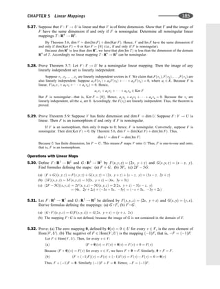 5.27. Suppose that F : V ! U is linear and that V is of ﬁnite dimension. Show that V and the image of
F have the same dimension if and only if F is nonsingular. Determine all nonsingular linear
mappings T : R4
! R3
.
By Theorem 5.6, dim V ¼ dimðIm FÞ þ dimðKer FÞ. Hence, V and Im F have the same dimension if
and only if dimðKer FÞ ¼ 0 or Ker F ¼ f0g (i.e., if and only if F is nonsingular).
Because dim R3
is less than dim R4
, we have that dimðIm TÞ is less than the dimension of the domain
R4
of T. Accordingly no linear mapping T : R4
! R3
can be nonsingular.
5.28. Prove Theorem 5.7: Let F : V ! U be a nonsingular linear mapping. Then the image of any
linearly independent set is linearly independent.
Suppose v1; v2; . . . ; vn are linearly independent vectors in V. We claim that Fðv1Þ; Fðv2Þ; . . . ; FðvnÞ are
also linearly independent. Suppose a1Fðv1Þ þ a2Fðv2Þ þ    þ anFðvnÞ ¼ 0, where ai 2 K. Because F is
linear, Fða1v1 þ a2v2 þ    þ anvnÞ ¼ 0. Hence,
a1v1 þ a2v2 þ    þ anvn 2 Ker F
But F is nonsingular—that is, Ker F ¼ f0g. Hence, a1v1 þ a2v2 þ    þ anvn ¼ 0. Because the vi are
linearly independent, all the ai are 0. Accordingly, the FðviÞ are linearly independent. Thus, the theorem is
proved.
5.29. Prove Theorem 5.9: Suppose V has ﬁnite dimension and dim V ¼ dim U. Suppose F : V ! U is
linear. Then F is an isomorphism if and only if F is nonsingular.
If F is an isomorphism, then only 0 maps to 0; hence, F is nonsingular. Conversely, suppose F is
nonsingular. Then dimðKer FÞ ¼ 0. By Theorem 5.6, dim V ¼ dimðKer FÞ þ dimðIm FÞ. Thus,
dim U ¼ dim V ¼ dimðIm FÞ
Because U has ﬁnite dimension, Im F ¼ U. This means F maps V onto U. Thus, F is one-to-one and onto;
that is, F is an isomorphism.
Operations with Linear Maps
5.30. Deﬁne F : R3
! R2
and G : R3
! R2
by Fðx; y; zÞ ¼ ð2x; y þ zÞ and Gðx; y; zÞ ¼ ðx  z; yÞ.
Find formulas deﬁning the maps: (a) F þ G, (b) 3F, (c) 2F  5G.
(a) ðF þ GÞðx; y; zÞ ¼ Fðx; y; zÞ þ Gðx; y; zÞ ¼ ð2x; y þ zÞ þ ðx  z; yÞ ¼ ð3x  z; 2y þ zÞ
(b) ð3FÞðx; y; zÞ ¼ 3Fðx; y; zÞ ¼ 3ð2x; y þ zÞ ¼ ð6x; 3y þ 3zÞ
(c) ð2F  5GÞðx; y; zÞ ¼ 2Fðx; y; zÞ  5Gðx; y; zÞ ¼ 2ð2x; y þ zÞ  5ðx  z; yÞ
¼ ð4x; 2y þ 2zÞ þ ð5x þ 5z; 5yÞ ¼ ðx þ 5z; 3y þ 2zÞ
5.31. Let F : R3
! R2
and G : R2
! R2
be deﬁned by Fðx; y; zÞ ¼ ð2x; y þ zÞ and Gðx; yÞ ¼ ðy; xÞ.
Derive formulas deﬁning the mappings: (a) G  F, (b) F  G.
(a) ðG  FÞðx; y; zÞ ¼ GðFðx; y; zÞÞ ¼ Gð2x; y þ zÞ ¼ ðy þ z; 2xÞ
(b) The mapping F  G is not deﬁned, because the image of G is not contained in the domain of F.
5.32. Prove: (a) The zero mapping 0, deﬁned by 0ðvÞ ¼ 0 2 U for every v 2 V, is the zero element of
HomðV; UÞ. (b) The negative of F 2 HomðV; UÞ is the mapping ð1ÞF, that is, F ¼ ð1ÞF.
Let F 2 HomðV; UÞ. Then, for every v 2 V:
ðF þ 0ÞðvÞ ¼ FðvÞ þ 0ðvÞ ¼ FðvÞ þ 0 ¼ FðvÞ
ðaÞ
Because ðF þ 0ÞðvÞ ¼ FðvÞ for every v 2 V, we have F þ 0 ¼ F. Similarly, 0 þ F ¼ F:
ðF þ ð1ÞFÞðvÞ ¼ FðvÞ þ ð1ÞFðvÞ ¼ FðvÞ  FðvÞ ¼ 0 ¼ 0ðvÞ
ðbÞ
Thus, F þ ð1ÞF ¼ 0: Similarly ð1ÞF þ F ¼ 0: Hence, F ¼ ð1ÞF:
CHAPTER 5 Linear Mappings 185
 
