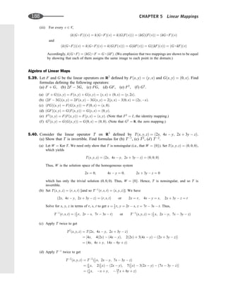 (iii) For every v 2 V,
ðkðG  FÞÞðvÞ ¼ kðG  FÞðvÞ ¼ kðGðFðvÞÞÞ ¼ ðkGÞðFðvÞÞ ¼ ðkG  FÞðvÞ
and
ðkðG  FÞÞðvÞ ¼ kðG  FÞðvÞ ¼ kðGðFðvÞÞÞ ¼ GðkFðvÞÞ ¼ GððkFÞðvÞÞ ¼ ðG  kFÞðvÞ
Accordingly, kðG  FÞ ¼ ðkGÞ  F ¼ G  ðkFÞ. (We emphasize that two mappings are shown to be equal
by showing that each of them assigns the same image to each point in the domain.)
Algebra of Linear Maps
5.39. Let F and G be the linear operators on R2
deﬁned by Fðx; yÞ ¼ ðy; xÞ and Gðx; yÞ ¼ ð0; xÞ. Find
formulas deﬁning the following operators:
(a) F þ G, (b) 2F  3G, (c) FG, (d) GF, (e) F2
, (f) G2
.
(a) ðF þ GÞðx; yÞ ¼ Fðx; yÞ þ Gðx; yÞ ¼ ðy; xÞ þ ð0; xÞ ¼ ðy; 2xÞ.
(b) ð2F  3GÞðx; yÞ ¼ 2Fðx; yÞ  3Gðx; yÞ ¼ 2ðy; xÞ  3ð0; xÞ ¼ ð2y; xÞ.
(c) ðFGÞðx; yÞ ¼ FðGðx; yÞÞ ¼ Fð0; xÞ ¼ ðx; 0Þ.
(d) ðGFÞðx; yÞ ¼ GðFðx; yÞÞ ¼ Gðy; xÞ ¼ ð0; yÞ.
(e) F2
ðx; yÞ ¼ FðFðx; yÞÞ ¼ Fðy; xÞ ¼ ðx; yÞ. (Note that F2
¼ I, the identity mapping.)
(f) G2
ðx; yÞ ¼ GðGðx; yÞÞ ¼ Gð0; xÞ ¼ ð0; 0Þ. (Note that G2
¼ 0, the zero mapping.)
5.40. Consider the linear operator T on R3
deﬁned by Tðx; y; zÞ ¼ ð2x; 4x  y; 2x þ 3y  zÞ.
(a) Show that T is invertible. Find formulas for (b) T1
, (c) T2
, (d) T2
.
(a) Let W ¼ Ker T. We need only show that T is nonsingular (i.e., that W ¼ f0g). Set Tðx; y; zÞ ¼ ð0; 0; 0Þ,
which yields
Tðx; y; zÞ ¼ ð2x; 4x  y; 2x þ 3y  zÞ ¼ ð0; 0; 0Þ
Thus, W is the solution space of the homogeneous system
2x ¼ 0; 4x  y ¼ 0; 2x þ 3y  z ¼ 0
which has only the trivial solution (0, 0, 0). Thus, W ¼ f0g. Hence, T is nonsingular, and so T is
invertible.
(b) Set Tðx; y; zÞ ¼ ðr; s; tÞ [and so T1
ðr; s; tÞ ¼ ðx; y; zÞ]. We have
ð2x; 4x  y; 2x þ 3y  zÞ ¼ ðr; s; tÞ or 2x ¼ r; 4x  y ¼ s; 2x þ 3y  z ¼ t
Solve for x, y, z in terms of r, s, t to get x ¼ 1
2 r, y ¼ 2r  s, z ¼ 7r  3s  t. Thus,
T1
ðr; s; tÞ ¼ ð1
2 r; 2r  s; 7r  3s  tÞ or T1
ðx; y; zÞ ¼ ð1
2 x; 2x  y; 7x  3y  zÞ
(c) Apply T twice to get
T2
ðx; y; zÞ ¼ Tð2x; 4x  y; 2x þ 3y  zÞ
¼ ½4x; 4ð2xÞ  ð4x  yÞ; 2ð2xÞ þ 3ð4x  yÞ  ð2x þ 3y  zÞ
¼ ð4x; 4x þ y; 14x  6y þ zÞ
(d) Apply T1
twice to get
T2
ðx; y; zÞ ¼ T2
ð1
2 x; 2x  y; 7x  3y  zÞ
¼ ½1
4 x; 2ð1
2 xÞ  ð2x  yÞ; 7ð1
2 xÞ  3ð2x  yÞ  ð7x  3y  zÞ
¼ ð1
4 x; x þ y;  19
2 x þ 6y þ zÞ
188 CHAPTER 5 Linear Mappings
 
