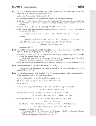 5.41. Let V be of ﬁnite dimension and let T be a linear operator on V for which TR ¼ I, for some
operator R on V. (We call R a right inverse of T.)
(a) Show that T is invertible. (b) Show that R ¼ T1
.
(c) Give an example showing that the above need not hold if V is of inﬁnite dimension.
(a) Let dim V ¼ n. By Theorem 5.14, T is invertible if and only if T is onto; hence, T is invertible if and
only if rankðTÞ ¼ n. We have n ¼ rankðIÞ ¼ rankðTRÞ  rankðTÞ  n. Hence, rankðTÞ ¼ n and T is
invertible.
(b) TT1
¼ T1
T ¼ I. Then R ¼ IR ¼ ðT1
TÞR ¼ T1
ðTRÞ ¼ T1
I ¼ T1
.
(c) Let V be the space of polynomials in t over K; say, pðtÞ ¼ a0 þ a1t þ a2t2
þ    þ asts
. Let T and R be
the operators on V deﬁned by
Tð pðtÞÞ ¼ 0 þ a1 þ a2t þ    þ asts1
and Rð pðtÞÞ ¼ a0t þ a1t2
þ    þ astsþ1
We have
ðTRÞð pðtÞÞ ¼ TðRð pðtÞÞÞ ¼ Tða0t þ a1t2
þ    þ astsþ1
Þ ¼ a0 þ a1t þ    þ asts
¼ pðtÞ
and so TR ¼ I, the identity mapping. On the other hand, if k 2 K and k 6¼ 0, then
ðRTÞðkÞ ¼ RðTðkÞÞ ¼ Rð0Þ ¼ 0 6¼ k
Accordingly, RT 6¼ I.
5.42. Let F and G be linear operators on R2
deﬁned by Fðx; yÞ ¼ ð0; xÞ and Gðx; yÞ ¼ ðx; 0Þ. Show that
(a) GF ¼ 0, the zero mapping, but FG 6¼ 0. (b) G2
¼ G.
(a) ðGFÞðx; yÞ ¼ GðFðx; yÞÞ ¼ Gð0; xÞ ¼ ð0; 0Þ. Because GF assigns 0 ¼ ð0; 0Þ to every vector (x; y) in R2
,
it is the zero mapping; that is, GF ¼ 0.
On the other hand, ðFGÞðx; yÞ ¼ FðGðx; yÞÞ ¼ Fðx; 0Þ ¼ ð0; xÞ. For example, ðFGÞð2; 3Þ ¼ ð0; 2Þ.
Thus, FG 6¼ 0, as it does not assign 0 ¼ ð0; 0Þ to every vector in R2
.
(b) For any vector (x; y) in R2
, we have G2
ðx; yÞ ¼ GðGðx; yÞÞ ¼ Gðx; 0Þ ¼ ðx; 0Þ ¼ Gðx; yÞ. Hence, G2
¼ G.
5.43. Find the dimension of (a) AðR4
Þ, (b) AðP2ðtÞÞ, (c) AðM2;3).
Use dim½AðVÞ ¼ n2
where dim V ¼ n. Hence, (a) dim½AðR4
Þ ¼ 42
¼ 16, (b) dim½AðP2ðtÞÞ ¼ 32
¼ 9,
(c) dim½AðM2;3Þ ¼ 62
¼ 36.
5.44. Let E be a linear operator on V for which E2
¼ E. (Such an operator is called a projection.) Let U
be the image of E, and let W be the kernel. Prove
(a) If u 2 U, then EðuÞ ¼ u (i.e., E is the identity mapping on U ).
(b) If E 6¼ I, then E is singular—that is, EðvÞ ¼ 0 for some v 6¼ 0.
(c) V ¼ U W.
(a) If u 2 U, the image of E, then EðvÞ ¼ u for some v 2 V. Hence, using E2
¼ E, we have
u ¼ EðvÞ ¼ E2
ðvÞ ¼ EðEðvÞÞ ¼ EðuÞ
(b) If E 6¼ I, then for some v 2 V, EðvÞ ¼ u, where v 6¼ u. By (i), EðuÞ ¼ u. Thus,
Eðv  uÞ ¼ EðvÞ  EðuÞ ¼ u  u ¼ 0; where v  u 6¼ 0
(c) We ﬁrst show that V ¼ U þ W. Let v 2 V. Set u ¼ EðvÞ and w ¼ v  EðvÞ. Then
v ¼ EðvÞ þ v  EðvÞ ¼ u þ w
By deﬂnition, u ¼ EðvÞ 2 U, the image of E. We now show that w 2 W, the kernel of E,
EðwÞ ¼ Eðv  EðvÞÞ ¼ EðvÞ  E2
ðvÞ ¼ EðvÞ  EðvÞ ¼ 0
and thus w 2 W. Hence, V ¼ U þ W.
We next show that U  W ¼ f0g. Let v 2 U  W. Because v 2 U, EðvÞ ¼ v by part (a). Because
v 2 W, EðvÞ ¼ 0. Thus, v ¼ EðvÞ ¼ 0 and so U  W ¼ f0g.
The above two properties imply that V ¼ U W.
CHAPTER 5 Linear Mappings 189
 