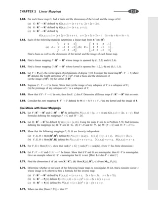 5.62. For each linear map G, ﬁnd a basis and the dimension of the kernel and the image of G:
(a) G : R3
! R2
deﬁned by Gðx; y; zÞ ¼ ðx þ y þ z; 2x þ 2y þ 2zÞ,
(b) G : R3
! R2
deﬁned by Gðx; y; zÞ ¼ ðx þ y; y þ zÞ,
(c) G : R5
! R3
deﬁned by
Gðx; y; z; s; tÞ ¼ ðx þ 2y þ 2z þ s þ t; x þ 2y þ 3z þ 2s  t; 3x þ 6y þ 8z þ 5s  tÞ:
5.63. Each of the following matrices determines a linear map from R4
into R3
:
(a) A ¼
1 2 0 1
2 1 2 1
1 3 2 2
2
4
3
5, (b) B ¼
1 0 2 1
2 3 1 1
2 0 5 3
2
4
3
5.
Find a basis as well as the dimension of the kernel and the image of each linear map.
5.64. Find a linear mapping F : R3
! R3
whose image is spanned by (1, 2, 3) and (4, 5, 6).
5.65. Find a linear mapping G : R4
! R3
whose kernel is spanned by (1, 2, 3, 4) and (0, 1, 1, 1).
5.66. Let V ¼ P10ðtÞ, the vector space of polynomials of degree 10. Consider the linear map D4
: V ! V, where
D4
denotes the fourth derivative d4
ð f Þ=dt4
. Find a basis and the dimension of
(a) the image of D4
; (b) the kernel of D4
.
5.67. Suppose F : V ! U is linear. Show that (a) the image of any subspace of V is a subspace of U;
(b) the preimage of any subspace of U is a subspace of V.
5.68. Show that if F : V ! U is onto, then dim U  dim V. Determine all linear maps F : R3
! R4
that are onto.
5.69. Consider the zero mapping 0 : V ! U deﬁned by 0ðvÞ ¼ 0; 8 v 2 V. Find the kernel and the image of 0.
Operations with linear Mappings
5.70. Let F : R3
! R2
and G : R3
! R2
be deﬁned by Fðx; y; zÞ ¼ ðy; x þ zÞ and Gðx; y; zÞ ¼ ð2z; x  yÞ. Find
formulas deﬁning the mappings F þ G and 3F  2G.
5.71. Let H : R2
! R2
be deﬁned by Hðx; yÞ ¼ ðy; 2xÞ. Using the maps F and G in Problem 5.70, ﬁnd formulas
deﬁning the mappings: (a) H  F and H  G, (b) F  H and G  H, (c) H  ðF þ GÞ and H  F þ H  G.
5.72. Show that the following mappings F, G, H are linearly independent:
(a) F; G; H 2 HomðR2
; R2
Þ deﬁned by Fðx; yÞ ¼ ðx; 2yÞ, Gðx; yÞ ¼ ðy; x þ yÞ, Hðx; yÞ ¼ ð0; xÞ,
(b) F; G; H 2 HomðR3
; RÞ deﬁned by Fðx; y; zÞ ¼ x þ y þ z, Gðx; y; zÞ ¼ y þ z, Hðx; y; zÞ ¼ x  z.
5.73. For F; G 2 HomðV; UÞ, show that rankðF þ GÞ  rankðFÞ þ rankðGÞ. (Here V has ﬁnite dimension.)
5.74. Let F : V ! U and G : U ! V be linear. Show that if F and G are nonsingular, then G  F is nonsingular.
Give an example where G  F is nonsingular but G is not. [Hint: Let dim V  dim U:
5.75. Find the dimension d of (a) HomðR2
; R8
Þ, (b) HomðP4ðtÞ; R3
Þ, (c) HomðM2;4; P2ðtÞÞ.
5.76. Determine whether or not each of the following linear maps is nonsingular. If not, ﬁnd a nonzero vector v
whose image is 0; otherwise ﬁnd a formula for the inverse map:
(a) F : R3
! R3
deﬁned by Fðx; y; zÞ ¼ ðx þ y þ z; 2x þ 3y þ 5z; x þ 3y þ 7zÞ,
(b) G : R3
! P2ðtÞ deﬁned by Gðx; y; zÞ ¼ ðx þ yÞt2
þ ðx þ 2y þ 2zÞt þ y þ z,
(c) H : R2
! P2ðtÞ deﬁned by Hðx; yÞ ¼ ðx þ 2yÞt2
þ ðx  yÞt þ x þ y.
5.77. When can dim ½HomðV; UÞ ¼ dim V?
CHAPTER 5 Linear Mappings 191
 