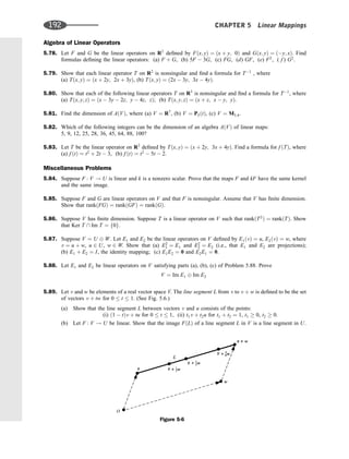 Algebra of Linear Operators
5.78. Let F and G be the linear operators on R2
deﬁned by Fðx; yÞ ¼ ðx þ y; 0Þ and Gðx; yÞ ¼ ðy; xÞ. Find
formulas deﬁning the linear operators: (a) F þ G, (b) 5F  3G, (c) FG, (d) GF, (e) F2
, ( f ) G2
.
5.79. Show that each linear operator T on R2
is nonsingular and ﬁnd a formula for T1
, where
(a) Tðx; yÞ ¼ ðx þ 2y; 2x þ 3yÞ, (b) Tðx; yÞ ¼ ð2x  3y; 3x  4yÞ.
5.80. Show that each of the following linear operators T on R3
is nonsingular and ﬁnd a formula for T1
, where
(a) Tðx; y; zÞ ¼ ðx  3y  2z; y  4z; zÞ; (b) Tðx; y; zÞ ¼ ðx þ z; x  y; yÞ.
5.81. Find the dimension of AðVÞ, where (a) V ¼ R7
, (b) V ¼ P5ðtÞ, (c) V ¼ M3;4.
5.82. Which of the following integers can be the dimension of an algebra AðVÞ of linear maps:
5, 9, 12, 25, 28, 36, 45, 64, 88, 100?
5.83. Let T be the linear operator on R2
deﬁned by Tðx; yÞ ¼ ðx þ 2y; 3x þ 4yÞ. Find a formula for f ðTÞ, where
(a) f ðtÞ ¼ t2
þ 2t  3, (b) f ðtÞ ¼ t2
 5t  2.
Miscellaneous Problems
5.84. Suppose F : V ! U is linear and k is a nonzero scalar. Prove that the maps F and kF have the same kernel
and the same image.
5.85. Suppose F and G are linear operators on V and that F is nonsingular. Assume that V has ﬁnite dimension.
Show that rankðFGÞ ¼ rankðGFÞ ¼ rankðGÞ.
5.86. Suppose V has ﬁnite dimension. Suppose T is a linear operator on V such that rankðT2
Þ ¼ rankðTÞ. Show
that Ker T  Im T ¼ f0g.
5.87. Suppose V ¼ U W. Let E1 and E2 be the linear operators on V deﬁned by E1ðvÞ ¼ u, E2ðvÞ ¼ w, where
v ¼ u þ w, u 2 U, w 2 W. Show that (a) E2
1 ¼ E1 and E2
2 ¼ E2 (i.e., that E1 and E2 are projections);
(b) E1 þ E2 ¼ I, the identity mapping; (c) E1E2 ¼ 0 and E2E1 ¼ 0.
5.88. Let E1 and E2 be linear operators on V satisfying parts (a), (b), (c) of Problem 5.88. Prove
V ¼ Im E1 Im E2
5.89. Let v and w be elements of a real vector space V. The line segment L from v to v þ w is deﬁned to be the set
of vectors v þ tw for 0  t  1. (See Fig. 5.6.)
(a) Show that the line segment L between vectors v and u consists of the points:
(i) ð1  tÞv þ tu for 0  t  1, (ii) t1v þ t2u for t1 þ t2 ¼ 1, t1  0, t2  0.
(b) Let F : V ! U be linear. Show that the image FðLÞ of a line segment L in V is a line segment in U.
Figure 5-6
192 CHAPTER 5 Linear Mappings
 