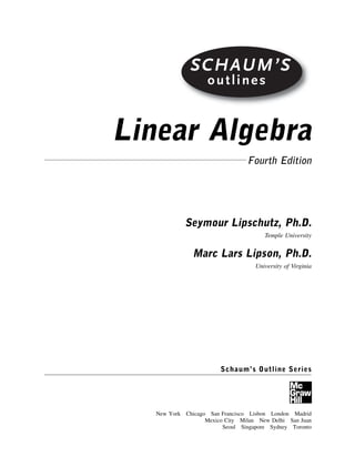 SCHAUM’S
outlines
Linear Algebra
Fourth Edition
Seymour Lipschutz, Ph.D.
Temple University
Marc Lars Lipson, Ph.D.
University of Virginia
Schaum’s Outline Series
New York Chicago San Francisco Lisbon London Madrid
Mexico City Milan New Delhi San Juan
Seoul Singapore Sydney Toronto
SCHAUM’S
outlines
 