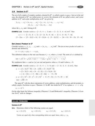 1.8 Vectors in Cn
The set of all n-tuples of complex numbers, denoted by Cn
, is called complex n-space. Just as in the real
case, the elements of Cn
are called points or vectors, the elements of C are called scalars, and vector
addition in Cn
and scalar multiplication on Cn
are given by
½z1; z2; . . . ; zn þ ½w1; w2; . . . ; wn ¼ ½z1 þ w1; z2 þ w2; . . . ; zn þ wn
z½z1; z2; . . . ; zn ¼ ½zz1; zz2; . . . ; zzn
where the zi, wi, and z belong to C.
EXAMPLE 1.11 Consider vectors u ¼ ½2 þ 3i; 4  i; 3 and v ¼ ½3  2i; 5i; 4  6i in C3
. Then
u þ v ¼ ½2 þ 3i; 4  i; 3 þ ½3  2i; 5i; 4  6i ¼ ½5 þ i; 4 þ 4i; 7  6i
ð5  2iÞu ¼ ½ð5  2iÞð2 þ 3iÞ; ð5  2iÞð4  iÞ; ð5  2iÞð3Þ ¼ ½16 þ 11i; 18  13i; 15  6i
Dot (Inner) Product in Cn
Consider vectors u ¼ ½z1; z2; . . . ; zn and v ¼ ½w1; w2; . . . ; wn in Cn
. The dot or inner product of u and v is
denoted and deﬁned by
u  v ¼ z1 
w1 þ z2 
w2 þ    þ zn 
wn
This deﬁnition reduces to the real case because 
wi ¼ wi when wi is real. The norm of u is deﬁned by
kuk ¼
ﬃﬃﬃﬃﬃﬃﬃﬃﬃ
u  u
p
¼
ﬃﬃﬃﬃﬃﬃﬃﬃﬃﬃﬃﬃﬃﬃﬃﬃﬃﬃﬃﬃﬃﬃﬃﬃﬃﬃﬃﬃﬃﬃﬃﬃﬃﬃﬃﬃﬃﬃﬃﬃﬃﬃﬃﬃﬃﬃ
z1
z1 þ z2
z2 þ    þ zn
zn
p
¼
ﬃﬃﬃﬃﬃﬃﬃﬃﬃﬃﬃﬃﬃﬃﬃﬃﬃﬃﬃﬃﬃﬃﬃﬃﬃﬃﬃﬃﬃﬃﬃﬃﬃﬃﬃﬃﬃﬃﬃﬃﬃﬃﬃﬃﬃﬃﬃﬃﬃ
jz1j2
þ jz2j2
þ    þ jvnj2
q
We emphasize that u  u and so kuk are real and positive when u 6¼ 0 and 0 when u ¼ 0.
EXAMPLE 1.12 Consider vectors u ¼ ½2 þ 3i; 4  i; 3 þ 5i and v ¼ ½3  4i; 5i; 4  2i in C3. Then
u  v ¼ ð2 þ 3iÞð3  4iÞ þ ð4  iÞð5iÞ þ ð3 þ 5iÞð4  2iÞ
¼ ð2 þ 3iÞð3 þ 4iÞ þ ð4  iÞð5iÞ þ ð3 þ 5iÞð4 þ 2iÞ
¼ ð6 þ 13iÞ þ ð5  20iÞ þ ð2 þ 26iÞ ¼ 9 þ 19i
u  u ¼ j2 þ 3ij2
þ j4  ij2
þ j3 þ 5ij2
¼ 4 þ 9 þ 16 þ 1 þ 9 þ 25 ¼ 64
kuk ¼
ﬃﬃﬃﬃﬃ
64
p
¼ 8
The space Cn
with the above operations of vector addition, scalar multiplication, and dot product, is
called complex Euclidean n-space. Theorem 1.2 for Rn
also holds for Cn
if we replace u  v ¼ v  u by
u  v ¼ u  v
On the other hand, the Schwarz inequality (Theorem 1.3) and Minkowski’s inequality (Theorem 1.4) are
true for Cn
with no changes.
SOLVED PROBLEMS
Vectors in Rn
1.1. Determine which of the following vectors are equal:
u1 ¼ ð1; 2; 3Þ; u2 ¼ ð2; 3; 1Þ; u3 ¼ ð1; 3; 2Þ; u4 ¼ ð2; 3; 1Þ
Vectors are equal only when corresponding entries are equal; hence, only u2 ¼ u4.
CHAPTER 1 Vectors in Rn
and Cn
, Spatial Vectors 13
 