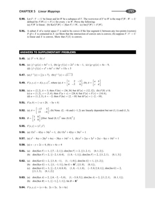 5.90. Let F : V ! U be linear and let W be a subspace of V. The restriction of F to W is the map FjW : W ! U
deﬁned by FjWðvÞ ¼ FðvÞ for every v in W. Prove the following:
(a) FjW is linear; (b) KerðFjWÞ ¼ ðKer FÞ  W; (c) ImðFjWÞ ¼ FðWÞ.
5.91. A subset X of a vector space V is said to be convex if the line segment L between any two points (vectors)
P; Q 2 X is contained in X. (a) Show that the intersection of convex sets is convex; (b) suppose F : V ! U
is linear and X is convex. Show that FðXÞ is convex.
ANSWERS TO SUPPLEMENTARY PROBLEMS
5.45. ðaÞ 32
¼ 9; ðbÞ sr
5.46. (a) ð f  gÞðxÞ ¼ 4x2
þ 1, (b) ðg  f ÞðxÞ ¼ 2x2
þ 6x  1, (c) ðg  gÞðxÞ ¼ 4x  9,
(d) ð f  f ÞðxÞ ¼ x4
þ 6x3
þ 14x2
þ 15x þ 5
5.47. (a) f 1
ðxÞ ¼ 1
3 ðx þ 7Þ, (b) f 1
ðxÞ ¼
ﬃﬃﬃﬃﬃﬃﬃﬃﬃﬃﬃ
x  2
3
p
5.49. Fðx; y; zÞ ¼ Aðx; y; zÞT
, where (a) A ¼
1 2 3
4 5 6
 
, (b) A ¼
a b
c d
 
5.50. (a) u ¼ ð2; 2Þ, k ¼ 3; then FðkuÞ ¼ ð36; 36Þ but kFðuÞ ¼ ð12; 12Þ; (b) Fð0Þ 6¼ 0;
(c) u ¼ ð1; 2Þ, v ¼ ð3; 4Þ; then Fðu þ vÞ ¼ ð24; 6Þ but FðuÞ þ FðvÞ ¼ ð14; 6Þ;
(d) u ¼ ð1; 2; 3Þ, k ¼ 2; then FðkuÞ ¼ ð2; 10Þ but kFðuÞ ¼ ð2; 10Þ.
5.51. Fða; bÞ ¼ ða þ 2b; 3a þ bÞ
5.52. (a) A ¼
17 5
23 6
 
; (b) None. (2; 4) and (1; 2) are linearly dependent but not (1, 1) and (1, 3).
5.53. B ¼
1 0
3 0
 
[Hint: Send ð0; 1ÞT
into ð0; 0ÞT
.]
5.55. Fðx; yÞ ¼ ðx2
; y2
Þ
5.56. (a) 13x2
 42xy þ 34y2
¼ 1, (b) 13x2
þ 42xy þ 34y2
¼ 1
5.57. (a) x2
 8xy þ 26y2
þ 6xz  38yz þ 14z2
¼ 1, (b) x2
þ 2xy þ 3y2
þ 2xz  8yz þ 14z2
¼ 1
5.58. (a) x  y þ 2z ¼ 4, (b) x þ 6z ¼ 4
5.61. (a) dimðKer FÞ ¼ 1, fð7; 2; 1Þg; dimðIm FÞ ¼ 2, fð1; 2; 1Þ; ð0; 1; 2Þg;
(b) dimðKer FÞ ¼ 2, fð2; 1; 0; 0Þ; ð1; 0; 1; 1Þg; dimðIm FÞ ¼ 2, fð1; 2; 1Þ; ð0; 1; 3Þg
5.62. (a) dimðKer GÞ ¼ 2, fð1; 0; 1Þ; ð1; 1; 0Þg; dimðIm GÞ ¼ 1, fð1; 2Þg;
(b) dimðKer GÞ ¼ 1, fð1; 1; 1Þg; Im G ¼ R2
, fð1; 0Þ; ð0; 1Þg;
(c) dimðKer GÞ ¼ 3, fð2; 1; 0; 0; 0Þ; ð1; 0; 1; 1; 0Þ; ð5; 0; 2; 0; 1Þg; dimðIm GÞ ¼ 2,
fð1; 1; 3Þ; ð0; 1; 2Þg
5.63. (a) dimðKer AÞ ¼ 2, fð4; 2; 5; 0Þ; ð1; 3; 0; 5Þg; dimðIm AÞ ¼ 2, fð1; 2; 1Þ; ð0; 1; 1Þg;
(b) dimðKer BÞ ¼ 1, fð1; 2
3 ; 1; 1Þg; Im B ¼ R3
5.64. Fðx; y; zÞ ¼ ðx þ 4y; 2x þ 5y; 3x þ 6yÞ
CHAPTER 5 Linear Mappings 193
 
