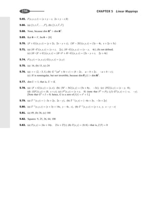 5.65. Fðx; y; z; tÞ ¼ ðx þ y  z; 2x þ y  t; 0Þ
5.66. (a) f1; t; t2
; . . . ; t6
g, (b) f1; t; t2
; t3
g
5.68. None, because dim R4
 dim R3
:
5.69. Ker 0 ¼ V, Im 0 ¼ f0g
5.70. ðF þ GÞðx; y; zÞ ¼ ðy þ 2z; 2x  y þ zÞ, ð3F  2GÞðx; y; zÞ ¼ ð3y  4z; x þ 2y þ 3zÞ
5.71. (a) ðH  FÞðx; y; zÞ ¼ ðx þ z; 2yÞ, ðH  GÞðx; y; zÞ ¼ ðx  y; 4zÞ; (b) not deﬁned;
(c) ðH  ðF þ GÞÞðx; y; zÞ ¼ ðH  F þ H  GÞðx; y; zÞ ¼ ð2x  y þ z; 2y þ 4zÞ
5.74. Fðx; yÞ ¼ ðx; y; yÞ; Gðx; y; zÞ ¼ ðx; yÞ
5.75. (a) 16, (b) 15, (c) 24
5.76. (a) v ¼ ð2; 3; 1Þ; (b) G1
ðat2
þ bt þ cÞ ¼ ðb  2c; a  b þ 2c; a þ b  cÞ;
(c) H is nonsingular, but not invertible, because dim P2ðtÞ  dim R2
.
5.77. dim U ¼ 1; that is, U ¼ K.
5.78. (a) ðF þ GÞðx; yÞ ¼ ðx; xÞ; (b) ð5F  3GÞðx; yÞ ¼ ð5x þ 8y; 3xÞ; (c) ðFGÞðx; yÞ ¼ ðx  y; 0Þ;
(d) ðGFÞðx; yÞ ¼ ð0; x þ yÞ; (e) F2
ðx; yÞ ¼ ðx þ y; 0Þ (note that F2
¼ F); ( f ) G2
ðx; yÞ ¼ ðx; yÞ.
[Note that G2
þ I ¼ 0; hence, G is a zero of f ðtÞ ¼ t2
þ 1.]
5.79. (a) T1
ðx; yÞ ¼ ð3x þ 2y; 2x  yÞ, (b) T1
ðx; yÞ ¼ ð4x þ 3y; 3x þ 2yÞ
5.80. (a) T1
ðx; y; zÞ ¼ ðx þ 3y þ 14z; y  4z; zÞ, (b) T1
ðx; y; zÞ ¼ ðy þ z; y; x  y  zÞ
5.81. (a) 49, (b) 36, (c) 144
5.82. Squares: 9, 25, 36, 64, 100
5.83. (a) Tðx; yÞ ¼ ð6x þ 14y; 21x þ 27yÞ; (b) Tðx; yÞ ¼ ð0; 0Þ—that is, f ðTÞ ¼ 0
194 CHAPTER 5 Linear Mappings
 