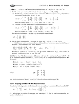 EXAMPLE 6.1 Let F: R2
! R2
be the linear operator deﬁned by Fðx; yÞ ¼ ð2x þ 3y; 4x  5yÞ.
(a) Find the matrix representation of F relative to the basis S ¼ fu1; u2g ¼ fð1; 2Þ; ð2; 5Þg.
(1) First ﬁnd Fðu1Þ, and then write it as a linear combination of the basis vectors u1 and u2. (For notational
convenience, we use column vectors.) We have
Fðu1Þ ¼ F
1
2
 
 
¼
8
6
 
¼ x
1
2
 
þ y
2
5
 
and
x þ 2y ¼ 8
2x þ 5y ¼ 6
Solve the system to obtain x ¼ 52, y ¼ 22. Hence, Fðu1Þ ¼ 52u1  22u2.
(2) Next ﬁnd Fðu2Þ, and then write it as a linear combination of u1 and u2:
Fðu2Þ ¼ F
2
5
 
 
¼
19
17
 
¼ x
1
2
 
þ y
2
5
 
and
x þ 2y ¼ 19
2x þ 5y ¼ 17
Solve the system to get x ¼ 129, y ¼ 55. Thus, Fðu2Þ ¼ 129u1  55u2.
Now write the coordinates of Fðu1Þ and Fðu2Þ as columns to obtain the matrix
½FS ¼
52 129
22 55
 
(b) Find the matrix representation of F relative to the (usual) basis E ¼ fe1; e2g ¼ fð1; 0Þ; ð0; 1Þg.
Find Fðe1Þ and write it as a linear combination of the usual basis vectors e1 and e2, and then ﬁnd Fðe2Þ and
write it as a linear combination of e1 and e2. We have
Fðe1Þ ¼ Fð1; 0Þ ¼ ð2; 2Þ ¼ 2e1 þ 4e2
Fðe2Þ ¼ Fð0; 1Þ ¼ ð3; 5Þ ¼ 3e1  5e2
and so ½FE ¼
2 3
4 5
 
Note that the coordinates of Fðe1Þ and Fðe2Þ form the columns, not the rows, of ½FE. Also, note that the
arithmetic is much simpler using the usual basis of R2
.
EXAMPLE 6.2 Let V be the vector space of functions with basis S ¼ fsin t; cos t; e3t
g, and let D: V ! V
be the differential operator deﬁned by Dð f ðtÞÞ ¼ dð f ðtÞÞ=dt. We compute the matrix representing D in
the basis S:
Dðsin tÞ ¼ cos t ¼ 0ðsin tÞ þ 1ðcos tÞ þ 0ðe3
tÞ
Dðcos tÞ ¼  sin t ¼ 1ðsin tÞ þ 0ðcos tÞ þ 0ðe3t
Þ
Dðe3t
Þ ¼ 3e3t
¼ 0ðsin tÞ þ 0ðcos tÞ þ 3ðe3t
Þ
and so ½D ¼
0 1 0
1 0 0
0 0 3
2
6
4
3
7
5
Note that the coordinates of Dðsin tÞ, Dðcos tÞ, Dðe3t
Þ form the columns, not the rows, of ½D.
Matrix Mappings and Their Matrix Representation
Consider the following matrix A, which may be viewed as a linear operator on R2
, and basis S of R2
:
A ¼
3 2
4 5
 
and S ¼ fu1; u2g ¼
1
2
 
;
2
5
 
(We write vectors as columns, because our map is a matrix.) We ﬁnd the matrix representation of A
relative to the basis S.
196 CHAPTER 6 Linear Mappings and Matrices
 