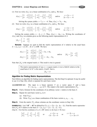 (1) First we write Aðu1Þ as a linear combination of u1 and u2. We have
Aðu1Þ ¼
3 2
4 5
 
1
2
 
¼
1
6
 
¼ x
1
2
 
þ y
2
5
 
and so
x þ 2y ¼ 1
2x þ 5y ¼ 6
Solving the system yields x ¼ 7, y ¼ 4. Thus, Aðu1Þ ¼ 7u1  4u2.
(2) Next we write Aðu2Þ as a linear combination of u1 and u2. We have
Aðu2Þ ¼
3 2
4 5
 
2
5
 
¼
4
7
 
¼ x
1
2
 
þ y
2
5
 
and so
x þ 2y ¼ 4
2x þ 5y ¼ 7
Solving the system yields x ¼ 6, y ¼ 1. Thus, Aðu2Þ ¼ 6u1 þ u2. Writing the coordinates of
Aðu1Þ and Aðu2Þ as columns gives us the following matrix representation of A:
½AS ¼
7 6
4 1
 
Remark: Suppose we want to ﬁnd the matrix representation of A relative to the usual basis
E ¼ fe1; e2g ¼ f½1; 0T
; ½0; 1T
g of R2
: We have
Aðe1Þ ¼
3 2
4 5
 
1
0
 
¼
3
4
 
¼ 3e1 þ 4e2
Aðe2Þ ¼
3 2
4 5
 
0
1
 
¼
2
5
 
¼ 2e1  5e2
and so ½AE ¼
3 2
4 5
 
Note that ½AE is the original matrix A. This result is true in general:
The matrix representation of any n n square matrix A over a field K relative to the
usual basis E of Kn
is the matrix A itself; that is;
½AE ¼ A
Algorithm for Finding Matrix Representations
Next follows an algorithm for ﬁnding matrix representations. The ﬁrst Step 0 is optional. It may be useful
to use it in Step 1(b), which is repeated for each basis vector.
ALGORITHM 6.1: The input is a linear operator T on a vector space V and a basis
S ¼ fu1; u2; . . . ; ung of V. The output is the matrix representation ½TS.
Step 0. Find a formula for the coordinates of an arbitrary vector v relative to the basis S.
Step 1. Repeat for each basis vector uk in S:
(a) Find TðukÞ.
(b) Write TðukÞ as a linear combination of the basis vectors u1; u2; . . . ; un.
Step 2. Form the matrix ½TS whose columns are the coordinate vectors in Step 1(b).
EXAMPLE 6.3 Let F: R2
! R2
be deﬁned by Fðx; yÞ ¼ ð2x þ 3y; 4x  5yÞ. Find the matrix representa-
tion ½FS of F relative to the basis S ¼ fu1; u2g ¼ fð1; 2Þ; ð2; 5Þg.
(Step 0) First ﬁnd the coordinates of ða; bÞ 2 R2
relative to the basis S. We have
a
b
 
¼ x
1
2
 
þ y
2
5
 
or
x þ 2y ¼ a
2x  5y ¼ b
or
x þ 2y ¼ a
y ¼ 2a þ b
CHAPTER 6 Linear Mappings and Matrices 197
 