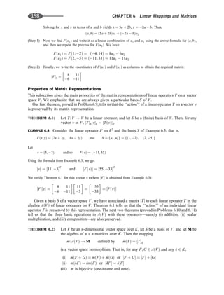 Solving for x and y in terms of a and b yields x ¼ 5a þ 2b, y ¼ 2a  b. Thus,
ða; bÞ ¼ ð5a þ 2bÞu1 þ ð2a  bÞu2
(Step 1) Now we ﬁnd Fðu1Þ and write it as a linear combination of u1 and u2 using the above formula for ða; bÞ,
and then we repeat the process for Fðu2Þ. We have
Fðu1Þ ¼ Fð1; 2Þ ¼ ð4; 14Þ ¼ 8u1  6u2
Fðu2Þ ¼ Fð2; 5Þ ¼ ð11; 33Þ ¼ 11u1  11u2
(Step 2) Finally, we write the coordinates of Fðu1Þ and Fðu2Þ as columns to obtain the required matrix:
½FS ¼
8 11
6 11
 
Properties of Matrix Representations
This subsection gives the main properties of the matrix representations of linear operators T on a vector
space V. We emphasize that we are always given a particular basis S of V.
Our ﬁrst theorem, proved in Problem 6.9, tells us that the ‘‘action’’ of a linear operator T on a vector v
is preserved by its matrix representation.
THEOREM 6.1: Let T: V ! V be a linear operator, and let S be a (ﬁnite) basis of V. Then, for any
vector v in V, ½TS½vS ¼ ½TðvÞS.
EXAMPLE 6.4 Consider the linear operator F on R2
and the basis S of Example 6.3; that is,
Fðx; yÞ ¼ ð2x þ 3y; 4x  5yÞ and S ¼ fu1; u2g ¼ fð1; 2Þ; ð2; 5Þg
Let
v ¼ ð5; 7Þ; and so FðvÞ ¼ ð11; 55Þ
Using the formula from Example 6.3, we get
½v ¼ ½11; 3T
and ½FðvÞ ¼ ½55; 33T
We verify Theorem 6.1 for this vector v (where ½F is obtained from Example 6.3):
½F½v ¼
8 11
6 11
 
11
3
 
¼
55
33
 
¼ ½FðvÞ
Given a basis S of a vector space V, we have associated a matrix ½T to each linear operator T in the
algebra AðVÞ of linear operators on V. Theorem 6.1 tells us that the ‘‘action’’ of an individual linear
operator T is preserved by this representation. The next two theorems (proved in Problems 6.10 and 6.11)
tell us that the three basic operations in AðVÞ with these operators—namely (i) addition, (ii) scalar
multiplication, and (iii) composition—are also preserved.
THEOREM 6.2: Let V be an n-dimensional vector space over K, let S be a basis of V, and let M be
the algebra of n n matrices over K. Then the mapping
m: AðVÞ ! M defined by mðTÞ ¼ ½TS
is a vector space isomorphism. That is, for any F; G 2 AðVÞ and any k 2 K,
(i) mðF þ GÞ ¼ mðFÞ þ mðGÞ or ½F þ G ¼ ½F þ ½G
(ii) mðkFÞ ¼ kmðFÞ or ½kF ¼ k½F
(iii) m is bijective (one-to-one and onto).
198 CHAPTER 6 Linear Mappings and Matrices
 