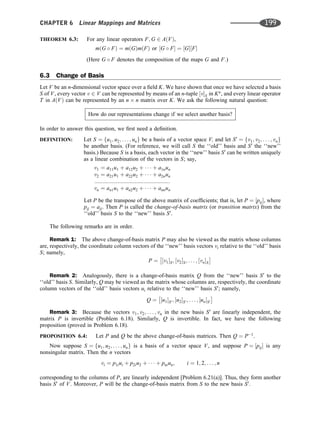 THEOREM 6.3: For any linear operators F; G 2 AðVÞ,
mðG  FÞ ¼ mðGÞmðFÞ or ½G  F ¼ ½G½F
(Here G  F denotes the composition of the maps G and F.)
6.3 Change of Basis
Let V be an n-dimensional vector space over a ﬁeld K. We have shown that once we have selected a basis
S of V, every vector v 2 V can be represented by means of an n-tuple ½vS in Kn
, and every linear operator
T in AðVÞ can be represented by an n n matrix over K. We ask the following natural question:
How do our representations change if we select another basis?
In order to answer this question, we ﬁrst need a deﬁnition.
DEFINITION: Let S ¼ fu1; u2; . . . ; ung be a basis of a vector space V; and let S0
¼ fv1; v2; . . . ; vng
be another basis. (For reference, we will call S the ‘‘old’’ basis and S0
the ‘‘new’’
basis.) Because S is a basis, each vector in the ‘‘new’’ basis S0
can be written uniquely
as a linear combination of the vectors in S; say,
v1 ¼ a11u1 þ a12u2 þ    þ a1nun
v2 ¼ a21u1 þ a22u2 þ    þ a2nun
:::::::::::::::::::::::::::::::::::::::::::::::::
vn ¼ an1u1 þ an2u2 þ    þ annun
Let P be the transpose of the above matrix of coefﬁcients; that is, let P ¼ ½pij, where
pij ¼ aji. Then P is called the change-of-basis matrix (or transition matrix) from the
‘‘old’’ basis S to the ‘‘new’’ basis S0
.
The following remarks are in order.
Remark 1: The above change-of-basis matrix P may also be viewed as the matrix whose columns
are, respectively, the coordinate column vectors of the ‘‘new’’ basis vectors vi relative to the ‘‘old’’ basis
S; namely,
P ¼ ½v1S; ½v2S; . . . ; ½vnS
 
Remark 2: Analogously, there is a change-of-basis matrix Q from the ‘‘new’’ basis S0
to the
‘‘old’’ basis S. Similarly, Q may be viewed as the matrix whose columns are, respectively, the coordinate
column vectors of the ‘‘old’’ basis vectors ui relative to the ‘‘new’’ basis S0
; namely,
Q ¼ ½u1S0 ; ½u2S0 ; . . . ; ½unS0
 
Remark 3: Because the vectors v1; v2; . . . ; vn in the new basis S0
are linearly independent, the
matrix P is invertible (Problem 6.18). Similarly, Q is invertible. In fact, we have the following
proposition (proved in Problem 6.18).
PROPOSITION 6.4: Let P and Q be the above change-of-basis matrices. Then Q ¼ P1
.
Now suppose S ¼ fu1; u2; . . . ; ung is a basis of a vector space V, and suppose P ¼ ½pij is any
nonsingular matrix. Then the n vectors
vi ¼ p1iui þ p2iu2 þ    þ pniun; i ¼ 1; 2; . . . ; n
corresponding to the columns of P, are linearly independent [Problem 6.21(a)]. Thus, they form another
basis S0
of V. Moreover, P will be the change-of-basis matrix from S to the new basis S0
.
CHAPTER 6 Linear Mappings and Matrices 199
 
