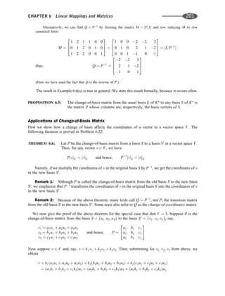 Alternatively, we can ﬁnd Q ¼ P1
by forming the matrix M ¼ ½P; I and row reducing M to row
canonical form:
M ¼
1 2 1 1 0 0
0 1 2 0 1 0
1 2 2 0 0 1
2
6
4
3
7
5
1 0 0 2 2 3
0 1 0 2 1 2
0 0 1 1 0 1
2
6
4
3
7
5 ¼ ½I; P1

thus; Q ¼ P1
¼
2 2 3
2 1 2
1 0 1
2
6
4
3
7
5
(Here we have used the fact that Q is the inverse of P.)
The result in Example 6.6(a) is true in general. We state this result formally, because it occurs often.
PROPOSITION 6.5: The change-of-basis matrix from the usual basis E of Kn
to any basis S of Kn
is
the matrix P whose columns are, respectively, the basis vectors of S.
Applications of Change-of-Basis Matrix
First we show how a change of basis affects the coordinates of a vector in a vector space V. The
following theorem is proved in Problem 6.22.
THEOREM 6.6: Let P be the change-of-basis matrix from a basis S to a basis S0
in a vector space V.
Then, for any vector v 2 V, we have
P½vS0 ¼ ½vS and hence; P1
½vS ¼ ½vS0
Namely, if we multiply the coordinates of v in the original basis S by P1
, we get the coordinates of v
in the new basis S0
.
Remark 1: Although P is called the change-of-basis matrix from the old basis S to the new basis
S0
, we emphasize that P1
transforms the coordinates of v in the original basis S into the coordinates of v
in the new basis S0
.
Remark 2: Because of the above theorem, many texts call Q ¼ P1
, not P, the transition matrix
from the old basis S to the new basis S0
. Some texts also refer to Q as the change-of-coordinates matrix.
We now give the proof of the above theorem for the special case that dim V ¼ 3. Suppose P is the
change-of-basis matrix from the basis S ¼ fu1; u2; u3g to the basis S0
¼ fv1; v2; v3g; say,
v1 ¼ a1u1 þ a2u2 þ a3a3
v2 ¼ b1u1 þ b2u2 þ b3u3
v3 ¼ c1u1 þ c2u2 þ c3u3
and hence; P ¼
a1 b1 c1
a2 b2 c2
a3 b3 c3
2
4
3
5
Now suppose v 2 V and, say, v ¼ k1v1 þ k2v2 þ k3v3. Then, substituting for v1; v2; v3 from above, we
obtain
v ¼ k1ða1u1 þ a2u2 þ a3u3Þ þ k2ðb1u1 þ b2u2 þ b3u3Þ þ k3ðc1u1 þ c2u2 þ c3u3Þ
¼ ða1k1 þ b1k2 þ c1k3Þu1 þ ða2k1 þ b2k2 þ c2k3Þu2 þ ða3k1 þ b3k2 þ c3k3Þu3
CHAPTER 6 Linear Mappings and Matrices 201
 