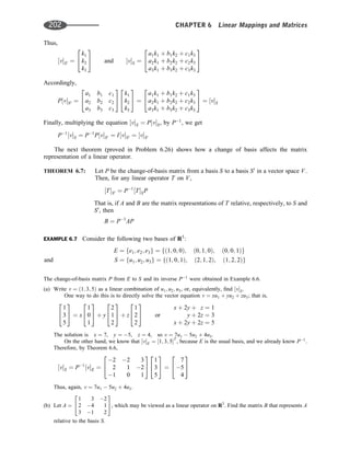 Thus,
½vS0 ¼
k1
k2
k3
2
4
3
5 and ½vS ¼
a1k1 þ b1k2 þ c1k3
a2k1 þ b2k2 þ c2k3
a3k1 þ b3k2 þ c3k3
2
4
3
5
Accordingly,
P½vS0 ¼
a1 b1 c1
a2 b2 c2
a3 b3 c3
2
4
3
5
k1
k2
k3
2
4
3
5 ¼
a1k1 þ b1k2 þ c1k3
a2k1 þ b2k2 þ c2k3
a3k1 þ b3k2 þ c3k3
2
4
3
5 ¼ ½vS
Finally, multiplying the equation ½vS ¼ P½vS, by P1
, we get
P1
½vS ¼ P1
P½vS0 ¼ I½vS0 ¼ ½vS0
The next theorem (proved in Problem 6.26) shows how a change of basis affects the matrix
representation of a linear operator.
THEOREM 6.7: Let P be the change-of-basis matrix from a basis S to a basis S0
in a vector space V.
Then, for any linear operator T on V,
½TS0 ¼ P1
½TSP
That is, if A and B are the matrix representations of T relative, respectively, to S and
S0
, then
B ¼ P1
AP
EXAMPLE 6.7 Consider the following two bases of R3
:
E ¼ fe1; e2; e3g ¼ fð1; 0; 0Þ; ð0; 1; 0Þ; ð0; 0; 1Þg
and S ¼ fu1; u2; u3g ¼ fð1; 0; 1Þ; ð2; 1; 2Þ; ð1; 2; 2Þg
The change-of-basis matrix P from E to S and its inverse P1
were obtained in Example 6.6.
(a) Write v ¼ ð1; 3; 5Þ as a linear combination of u1; u2; u3, or, equivalently, ﬁnd ½vS.
One way to do this is to directly solve the vector equation v ¼ xu1 þ yu2 þ zu3; that is,
1
3
5
2
4
3
5 ¼ x
1
0
1
2
4
3
5 þ y
2
1
2
2
4
3
5 þ z
1
2
2
2
4
3
5 or
x þ 2y þ z ¼ 1
y þ 2z ¼ 3
x þ 2y þ 2z ¼ 5
The solution is x ¼ 7, y ¼ 5, z ¼ 4, so v ¼ 7u1  5u2 þ 4u3.
On the other hand, we know that ½vE ¼ ½1; 3; 5T
, because E is the usual basis, and we already know P1
.
Therefore, by Theorem 6.6,
½vS ¼ P1
½vE ¼
2 2 3
2 1 2
1 0 1
2
4
3
5
1
3
5
2
4
3
5 ¼
7
5
4
2
4
3
5
Thus, again, v ¼ 7u1  5u2 þ 4u3.
(b) Let A ¼
1 3 2
2 4 1
3 1 2
2
4
3
5, which may be viewed as a linear operator on R3
. Find the matrix B that represents A
relative to the basis S.
202 CHAPTER 6 Linear Mappings and Matrices
 