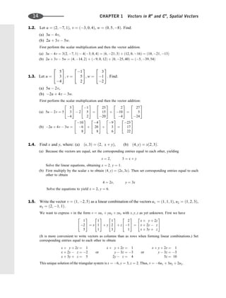 1.2. Let u ¼ ð2; 7; 1Þ, v ¼ ð3; 0; 4Þ, w ¼ ð0; 5; 8Þ. Find:
(a) 3u  4v,
(b) 2u þ 3v  5w.
First perform the scalar multiplication and then the vector addition.
(a) 3u  4v ¼ 3ð2; 7; 1Þ  4ð3; 0; 4Þ ¼ ð6; 21; 3Þ þ ð12; 0; 16Þ ¼ ð18; 21; 13Þ
(b) 2u þ 3v  5w ¼ ð4; 14; 2Þ þ ð9; 0; 12Þ þ ð0; 25; 40Þ ¼ ð5; 39; 54Þ
1.3. Let u ¼
5
3
4
2
4
3
5; v ¼
1
5
2
2
4
3
5; w ¼
3
1
2
2
4
3
5. Find:
(a) 5u  2v,
(b) 2u þ 4v  3w.
First perform the scalar multiplication and then the vector addition:
(a) 5u  2v ¼ 5
5
3
4
2
4
3
5  2
1
5
2
2
4
3
5 ¼
25
15
20
2
4
3
5 þ
2
10
4
2
4
3
5 ¼
27
5
24
2
4
3
5
(b) 2u þ 4v  3w ¼
10
6
8
2
4
3
5 þ
4
20
8
2
4
3
5 þ
9
3
6
2
4
3
5 ¼
23
17
22
2
4
3
5
1.4. Find x and y, where: (a) ðx; 3Þ ¼ ð2; x þ yÞ, (b) ð4; yÞ ¼ xð2; 3Þ.
(a) Because the vectors are equal, set the corresponding entries equal to each other, yielding
x ¼ 2; 3 ¼ x þ y
Solve the linear equations, obtaining x ¼ 2; y ¼ 1:
(b) First multiply by the scalar x to obtain ð4; yÞ ¼ ð2x; 3xÞ. Then set corresponding entries equal to each
other to obtain
4 ¼ 2x; y ¼ 3x
Solve the equations to yield x ¼ 2, y ¼ 6.
1.5. Write the vector v ¼ ð1; 2; 5Þ as a linear combination of the vectors u1 ¼ ð1; 1; 1Þ, u2 ¼ ð1; 2; 3Þ,
u3 ¼ ð2; 1; 1Þ.
We want to express v in the form v ¼ xu1 þ yu2 þ zu3 with x; y; z as yet unknown. First we have
1
2
5
2
4
3
5 ¼ x
1
1
1
2
4
3
5 þ y
1
2
3
2
4
3
5 þ z
2
1
1
2
4
3
5 ¼
x þ y þ 2z
x þ 2y  z
x þ 3y þ z
2
4
3
5
(It is more convenient to write vectors as columns than as rows when forming linear combinations.) Set
corresponding entries equal to each other to obtain
x þ y þ 2z ¼ 1
x þ 2y  z ¼ 2
x þ 3y þ z ¼ 5
or
x þ y þ 2z ¼ 1
y  3z ¼ 3
2y  z ¼ 4
or
x þ y þ 2z ¼ 1
y  3z ¼ 3
5z ¼ 10
This unique solution of the triangular system is x ¼ 6, y ¼ 3, z ¼ 2. Thus, v ¼ 6u1 þ 3u2 þ 2u3.
14 CHAPTER 1 Vectors in Rn
and Cn
, Spatial Vectors
 