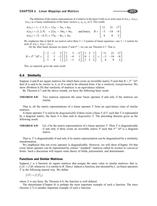 The deﬁnition of the matrix representation of A relative to the basis S tells us to write each of Aðu1Þ, Aðu2Þ,
Aðu3Þ as a linear combination of the basis vectors u1; u2; u3 of S. This yields
Aðu1Þ ¼ ð1; 3; 5Þ ¼ 11u1  5u2 þ 6u3
Aðu2Þ ¼ ð1; 2; 9Þ ¼ 21u1  14u2 þ 8u3
Aðu3Þ ¼ ð3; 4; 5Þ ¼ 17u1  8e2 þ 2u3
and hence; B ¼
11 21 17
5 14 8
6 8 2
2
6
4
3
7
5
We emphasize that to ﬁnd B, we need to solve three 3 3 systems of linear equations—one 3 3 system for
each of Aðu1Þ, Aðu2Þ, Aðu3Þ.
On the other hand, because we know P and P1
, we can use Theorem 6.7. That is,
B ¼ P1
AP ¼
2 2 3
2 1 2
1 0 1
2
4
3
5
1 3 2
2 4 1
3 1 2
2
4
3
5
1 2 1
0 1 2
1 2 2
2
4
3
5 ¼
11 21 17
5 14 8
6 8 2
2
4
3
5
This, as expected, gives the same result.
6.4 Similarity
Suppose A and B are square matrices for which there exists an invertible matrix P such that B ¼ P1
AP;
then B is said to be similar to A, or B is said to be obtained from A by a similarity transformation. We
show (Problem 6.29) that similarity of matrices is an equivalence relation.
By Theorem 6.7 and the above remark, we have the following basic result.
THEOREM 6.8: Two matrices represent the same linear operator if and only if the matrices are
similar.
That is, all the matrix representations of a linear operator T form an equivalence class of similar
matrices.
A linear operator T is said to be diagonalizable if there exists a basis S of V such that T is represented
by a diagonal matrix; the basis S is then said to diagonalize T. The preceding theorem gives us the
following result.
THEOREM 6.9: Let A be the matrix representation of a linear operator T. Then T is diagonalizable
if and only if there exists an invertible matrix P such that P1
AP is a diagonal
matrix.
That is, T is diagonalizable if and only if its matrix representation can be diagonalized by a similarity
transformation.
We emphasize that not every operator is diagonalizable. However, we will show (Chapter 10) that
every linear operator can be represented by certain ‘‘standard’’ matrices called its normal or canonical
forms. Such a discussion will require some theory of ﬁelds, polynomials, and determinants.
Functions and Similar Matrices
Suppose f is a function on square matrices that assigns the same value to similar matrices; that is,
f ðAÞ ¼ f ðBÞ whenever A is similar to B. Then f induces a function, also denoted by f , on linear operators
T in the following natural way. We deﬁne
f ðTÞ ¼ f ð½TSÞ
where S is any basis. By Theorem 6.8, the function is well deﬁned.
The determinant (Chapter 8) is perhaps the most important example of such a function. The trace
(Section 2.7) is another important example of such a function.
CHAPTER 6 Linear Mappings and Matrices 203
 