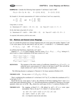 EXAMPLE 6.8 Consider the following linear operator F and bases E and S of R2
:
Fðx; yÞ ¼ ð2x þ 3y; 4x  5yÞ; E ¼ fð1; 0Þ; ð0; 1Þg; S ¼ fð1; 2Þ; ð2; 5Þg
By Example 6.1, the matrix representations of F relative to the bases E and S are, respectively,
A ¼
2 3
4 5
 
and B ¼
52 129
22 55
 
Using matrix A, we have
(i) Determinant of F ¼ detðAÞ ¼ 10  12 ¼ 22; (ii) Trace of F ¼ trðAÞ ¼ 2  5 ¼ 3:
On the other hand, using matrix B, we have
(i) Determinant of F ¼ detðBÞ ¼ 2860 þ 2838 ¼ 22; (ii) Trace of F ¼ trðBÞ ¼ 52  55 ¼ 3.
As expected, both matrices yield the same result.
6.5 Matrices and General Linear Mappings
Last, we consider the general case of linear mappings from one vector space into another. Suppose V and
U are vector spaces over the same ﬁeld K and, say, dim V ¼ m and dim U ¼ n. Furthermore, suppose
S ¼ fv1; v2; . . . ; vmg and S0
¼ fu1; u2; . . . ; ung
are arbitrary but ﬁxed bases, respectively, of V and U.
Suppose F: V ! U is a linear mapping. Then the vectors Fðv1Þ, Fðv2Þ; . . . ; FðvmÞ belong to U,
and so each is a linear combination of the basis vectors in S0
; say,
Fðv1Þ ¼ a11u1 þ a12u2 þ    þ a1nun
Fðv2Þ ¼ a21u1 þ a22u2 þ    þ a2nun
:::::::::::::::::::::::::::::::::::::::::::::::::::::::
FðvmÞ ¼ am1u1 þ am2u2 þ    þ amnun
DEFINITION: The transpose of the above matrix of coefﬁcients, denoted by mS;S0 ðFÞ or ½FS;S0 , is
called the matrix representation of F relative to the bases S and S0
. [We will use the
simple notation mðFÞ and ½F when the bases are understood.]
The following theorem is analogous to Theorem 6.1 for linear operators (Problem 6.67).
THEOREM 6.10: For any vector v 2 V, ½FS;S0 ½vS ¼ ½FðvÞS0 .
That is, multiplying the coordinates of v in the basis S of V by ½F, we obtain the coordinates of FðvÞ
in the basis S0
of U.
Recall that for any vector spaces V and U, the collection of all linear mappings from V into U is a
vector space and is denoted by HomðV; UÞ. The following theorem is analogous to Theorem 6.2 for linear
operators, where now we let M ¼ Mm;n denote the vector space of all m n matrices (Problem 6.67).
THEOREM 6.11: The mapping m: HomðV; UÞ ! M deﬁned by mðFÞ ¼ ½F is a vector space
isomorphism. That is, for any F; G 2 HomðV; UÞ and any scalar k,
(i) mðF þ GÞ ¼ mðFÞ þ mðGÞ or ½F þ G ¼ ½F þ ½G
(ii) mðkFÞ ¼ kmðFÞ or ½kF ¼ k½F
(iii) m is bijective (one-to-one and onto).
204 CHAPTER 6 Linear Mappings and Matrices
 
