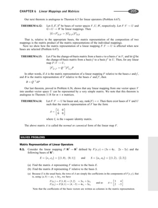 Our next theorem is analogous to Theorem 6.3 for linear operators (Problem 6.67).
THEOREM 6.12: Let S; S0
; S00
be bases of vector spaces V; U; W, respectively. Let F: V ! U and
G  U ! W be linear mappings. Then
½G  FS;S00 ¼ ½GS0;S00 ½FS;S0
That is, relative to the appropriate bases, the matrix representation of the composition of two
mappings is the matrix product of the matrix representations of the individual mappings.
Next we show how the matrix representation of a linear mapping F: V ! U is affected when new
bases are selected (Problem 6.67).
THEOREM 6.13: Let P be the change-of-basis matrix from a basis e to a basis e0
in V, and let Q be
the change-of-basis matrix from a basis f to a basis f 0
in U. Then, for any linear
map F: V ! U,
½Fe0; f 0 ¼ Q1
½Fe; f P
In other words, if A is the matrix representation of a linear mapping F relative to the bases e and f ,
and B is the matrix representation of F relative to the bases e0
and f 0
, then
B ¼ Q1
AP
Our last theorem, proved in Problem 6.36, shows that any linear mapping from one vector space V
into another vector space U can be represented by a very simple matrix. We note that this theorem is
analogous to Theorem 3.18 for m n matrices.
THEOREM 6.14: Let F: V ! U be linear and, say, rankðFÞ ¼ r. Then there exist bases of V and U
such that the matrix representation of F has the form
A ¼
Ir 0
0 0
 
where Ir is the r-square identity matrix.
The above matrix A is called the normal or canonical form of the linear map F.
SOLVED PROBLEMS
Matrix Representation of Linear Operators
6.1. Consider the linear mapping F: R2
! R2
deﬁned by Fðx; yÞ ¼ ð3x þ 4y; 2x  5yÞ and the
following bases of R2
:
E ¼ fe1; e2g ¼ fð1; 0Þ; ð0; 1Þg and S ¼ fu1; u2g ¼ fð1; 2Þ; ð2; 3Þg
(a) Find the matrix A representing F relative to the basis E.
(b) Find the matrix B representing F relative to the basis S.
(a) Because E is the usual basis, the rows of A are simply the coefﬁcients in the components of Fðx; yÞ; that
is, using ða; bÞ ¼ ae1 þ be2, we have
Fðe1Þ ¼ Fð1; 0Þ ¼ ð3; 2Þ ¼ 3e1 þ 2e2
Fðe2Þ ¼ Fð0; 1Þ ¼ ð4; 5Þ ¼ 4e1  5e2
and so A ¼
3 4
2 5
 
Note that the coefﬁcients of the basis vectors are written as columns in the matrix representation.
CHAPTER 6 Linear Mappings and Matrices 205
 