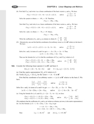 (b) First ﬁnd Fðu1Þ and write it as a linear combination of the basis vectors u1 and u2. We have
Fðu1Þ ¼ Fð1; 2Þ ¼ ð11; 8Þ ¼ xð1; 2Þ þ yð2; 3Þ; and so
x þ 2y ¼ 11
2x þ 3y ¼ 8
Solve the system to obtain x ¼ 49, y ¼ 30. Therefore,
Fðu1Þ ¼ 49u1 þ 30u2
Next ﬁnd Fðu2Þ and write it as a linear combination of the basis vectors u1 and u2. We have
Fðu2Þ ¼ Fð2; 3Þ ¼ ð18; 11Þ ¼ xð1; 2Þ þ yð2; 3Þ; and so
x þ 2y ¼ 18
2x þ 3y ¼ 11
Solve for x and y to obtain x ¼ 76, y ¼ 47. Hence,
Fðu2Þ ¼ 76u1 þ 47u2
Write the coefﬁcients of u1 and u2 as columns to obtain B ¼
49 76
30 47
 
(b0
) Alternatively, one can ﬁrst ﬁnd the coordinates of an arbitrary vector ða; bÞ in R2
relative to the basis S.
We have
ða; bÞ ¼ xð1; 2Þ þ yð2; 3Þ ¼ ðx þ 2y; 2x þ 3yÞ; and so
x þ 2y ¼ a
2x þ 3y ¼ b
Solve for x and y in terms of a and b to get x ¼ 3a þ 2b, y ¼ 2a  b. Thus,
ða; bÞ ¼ ð3a þ 2bÞu1 þ ð2a  bÞu2
Then use the formula for ða; bÞ to ﬁnd the coordinates of Fðu1Þ and Fðu2Þ relative to S:
Fðu1Þ ¼ Fð1; 2Þ ¼ ð11; 8Þ ¼ 49u1 þ 30u2
Fðu2Þ ¼ Fð2; 3Þ ¼ ð18; 11Þ ¼ 76u1 þ 47u2
and so B ¼
49 76
30 47
 
6.2. Consider the following linear operator G on R2
and basis S:
Gðx; yÞ ¼ ð2x  7y; 4x þ 3yÞ and S ¼ fu1; u2g ¼ fð1; 3Þ; ð2; 5Þg
(a) Find the matrix representation ½GS of G relative to S.
(b) Verify ½GS½vS ¼ ½GðvÞS for the vector v ¼ ð4; 3Þ in R2
.
First ﬁnd the coordinates of an arbitrary vector v ¼ ða; bÞ in R2
relative to the basis S. We
have
a
b
 
¼ x
1
3
 
þ y
2
5
 
; and so
x þ 2y ¼ a
3x þ 5y ¼ b
Solve for x and y in terms of a and b to get x ¼ 5a þ 2b, y ¼ 3a  b. Thus,
ða; bÞ ¼ ð5a þ 2bÞu1 þ ð3a  bÞu2; and so ½v ¼ ½5a þ 2b; 3a  bT
(a) Using the formula for ða; bÞ and Gðx; yÞ ¼ ð2x  7y; 4x þ 3yÞ, we have
Gðu1Þ ¼ Gð1; 3Þ ¼ ð19; 13Þ ¼ 121u1  70u2
Gðu2Þ ¼ Gð2; 5Þ ¼ ð31; 23Þ ¼ 201u1  116u2
and so ½GS ¼
121 201
70 116
 
(We emphasize that the coefﬁcients of u1 and u2 are written as columns, not rows, in the matrix representation.)
(b) Use the formula ða; bÞ ¼ ð5a þ 2bÞu1 þ ð3a  bÞu2 to get
v ¼ ð4; 3Þ ¼ 26u1 þ 15u2
GðvÞ ¼ Gð4; 3Þ ¼ ð20; 7Þ ¼ 131u1 þ 80u2
Then ½vS ¼ ½26; 15T
and ½GðvÞS ¼ ½131; 80T
206 CHAPTER 6 Linear Mappings and Matrices
 