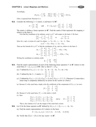 Accordingly,
½GS½vS ¼
121 201
70 116
 
26
15
 
¼
131
80
 
¼ ½GðvÞS
(This is expected from Theorem 6.1.)
6.3. Consider the following 2 2 matrix A and basis S of R2
:
A ¼
2 4
5 6
 
and S ¼ fu1; u2g ¼
1
2
 
;
3
7
 
The matrix A deﬁnes a linear operator on R2
. Find the matrix B that represents the mapping A
relative to the basis S.
First ﬁnd the coordinates of an arbitrary vector ða; bÞT
with respect to the basis S. We have
a
b
 
¼ x
1
2
 
þ y
3
7
 
or
x þ 3y ¼ a
2x  7y ¼ b
Solve for x and y in terms of a and b to obtain x ¼ 7a þ 3b, y ¼ 2a  b. Thus,
ða; bÞT
¼ ð7a þ 3bÞu1 þ ð2a  bÞu2
Then use the formula for ða; bÞT
to ﬁnd the coordinates of Au1 and Au2 relative to the basis S:
Au1 ¼
2 4
5 6
 
1
2
 
¼
6
7
 
¼ 63u1 þ 19u2
Au2 ¼
2 4
5 6
 
3
7
 
¼
22
27
 
¼ 235u1 þ 71u2
Writing the coordinates as columns yields
B ¼
63 235
19 71
 
6.4. Find the matrix representation of each of the following linear operators F on R3
relative to the
usual basis E ¼ fe1; e2; e3g of R3
; that is, ﬁnd ½F ¼ ½FE:
(a) F deﬁned by Fðx; y; zÞ ¼ ðx þ 2y  3z; 4x  5y  6z; 7x þ 8y þ 9z).
(b) F deﬁned by the 3 3 matrix A ¼
1 1 1
2 3 4
5 5 5
2
4
3
5.
(c) F deﬁned by Fðe1Þ ¼ ð1; 3; 5Þ; Fðe2Þ ¼ ð2; 4; 6Þ, Fðe3Þ ¼ ð7; 7; 7Þ. (Theorem 5.2 states that a
linear map is completely deﬁned by its action on the vectors in a basis.)
(a) Because E is the usual basis, simply write the coefﬁcients of the components of Fðx; y; zÞ as rows:
½F ¼
1 2 3
4 5 6
7 8 9
2
4
3
5
(b) Because E is the usual basis, ½F ¼ A, the matrix A itself.
(c) Here
Fðe1Þ ¼ ð1; 3; 5Þ ¼ e1 þ 3e2 þ 5e3
Fðe2Þ ¼ ð2; 4; 6Þ ¼ 2e1 þ 4e2 þ 6e3
Fðe3Þ ¼ ð7; 7; 7Þ ¼ 7e1 þ 7e2 þ 7e3
and so ½F ¼
1 2 7
3 4 7
5 6 7
2
4
3
5
That is, the columns of ½F are the images of the usual basis vectors.
6.5. Let G be the linear operator on R3
deﬁned by Gðx; y; zÞ ¼ ð2y þ z; x  4y; 3xÞ.
(a) Find the matrix representation of G relative to the basis
S ¼ fw1; w2; w3g ¼ fð1; 1; 1Þ; ð1; 1; 0Þ; ð1; 0; 0Þg
(b) Verify that ½G½v ¼ ½GðvÞ for any vector v in R3
.
CHAPTER 6 Linear Mappings and Matrices 207
 