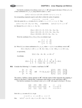 First ﬁnd the coordinates of an arbitrary vector ða; b; cÞ 2 R3
with respect to the basis S. Write ða; b; cÞ as
a linear combination of w1; w2; w3 using unknown scalars x; y, and z:
ða; b; cÞ ¼ xð1; 1; 1Þ þ yð1; 1; 0Þ þ zð1; 0; 0Þ ¼ ðx þ y þ z; x þ y; xÞ
Set corresponding components equal to each other to obtain the system of equations
x þ y þ z ¼ a; x þ y ¼ b; x ¼ c
Solve the system for x; y, z in terms of a; b, c to ﬁnd x ¼ c, y ¼ b  c, z ¼ a  b. Thus,
ða; b; cÞ ¼ cw1 þ ðb  cÞw2 þ ða  bÞw3, or equivalently, ½ða; b; cÞ ¼ ½c; b  c; a  bT
(a) Because Gðx; y; zÞ ¼ ð2y þ z; x  4y; 3xÞ,
Gðw1Þ ¼ Gð1; 1; 1Þ ¼ ð3; 3; 3Þ ¼ 3w1  6x2 þ 6x3
Gðw2Þ ¼ Gð1; 1; 0Þ ¼ ð2; 3; 3Þ ¼ 3w1  6w2 þ 5w3
Gðw3Þ ¼ Gð1; 0; 0Þ ¼ ð0; 1; 3Þ ¼ 3w1  2w2  w3
Write the coordinates Gðw1Þ, Gðw2Þ, Gðw3Þ as columns to get
½G ¼
3 3 3
6 6 2
6 5 1
2
4
3
5
(b) Write GðvÞ as a linear combination of w1; w2; w3, where v ¼ ða; b; cÞ is an arbitrary vector in R3
,
GðvÞ ¼ Gða; b; cÞ ¼ ð2b þ c; a  4b; 3aÞ ¼ 3aw1 þ ð2a  4bÞw2 þ ða þ 6b þ cÞw3
or equivalently,
½GðvÞ ¼ ½3a; 2a  4b; a þ 6b þ cT
Accordingly,
½G½v ¼
3 3 3
6 6 2
6 5 1
2
4
3
5
c
b  c
a  b
2
4
3
5 ¼
3a
2a  4b
a þ 6b þ c
2
4
3
5 ¼ ½GðvÞ
6.6. Consider the following 3 3 matrix A and basis S of R3
:
A ¼
1 2 1
3 1 0
1 4 2
2
4
3
5 and S ¼ fu1; u2; u3g ¼
1
1
1
2
4
3
5;
0
1
1
2
4
3
5;
1
2
3
2
4
3
5
8

:
9
=
;
The matrix A deﬁnes a linear operator on R3
. Find the matrix B that represents the mapping A
relative to the basis S. (Recall that A represents itself relative to the usual basis of R3
.)
First ﬁnd the coordinates of an arbitrary vector ða; b; cÞ in R3
with respect to the basis S. We have
a
b
c
2
4
3
5 ¼ x
1
1
1
2
4
3
5 þ y
0
1
1
2
4
3
5 þ z
1
2
3
2
4
3
5 or
x þ z ¼ a
x þ y þ 2z ¼ b
x þ y þ 3z ¼ c
Solve for x; y; z in terms of a; b; c to get
x ¼ a þ b  c; y ¼ a þ 2b  c; z ¼ c  b
thus; ða; b; cÞT
¼ ða þ b  cÞu1 þ ða þ 2b  cÞu2 þ ðc  bÞu3
208 CHAPTER 6 Linear Mappings and Matrices
 