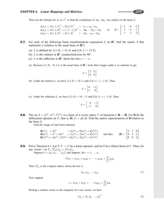 Then use the formula for ða; b; cÞT
to ﬁnd the coordinates of Au1, Au2, Au3 relative to the basis S:
Aðu1Þ ¼ Að1; 1; 1ÞT
¼ ð0; 2; 3ÞT
¼ u1 þ u2 þ u3
Aðu2Þ ¼ Að1; 1; 0ÞT
¼ ð1; 1; 2ÞT
¼ 4u1  3u2 þ 3u3
Aðu3Þ ¼ Að1; 2; 3ÞT
¼ ð0; 1; 3ÞT
¼ 2u1  u2 þ 2u3
so B ¼
1 4 2
1 3 1
1 3 2
2
4
3
5
6.7. For each of the following linear transformations (operators) L on R2
, ﬁnd the matrix A that
represents L (relative to the usual basis of R2
):
(a) L is deﬁned by Lð1; 0Þ ¼ ð2; 4Þ and Lð0; 1Þ ¼ ð5; 8Þ.
(b) L is the rotation in R2
counterclockwise by 90
.
(c) L is the reﬂection in R2
about the line y ¼ x.
(a) Because fð1; 0Þ; ð0; 1Þg is the usual basis of R2
, write their images under L as columns to get
A ¼
2 5
4 8
 
(b) Under the rotation L, we have Lð1; 0Þ ¼ ð0; 1Þ and Lð0; 1Þ ¼ ð1; 0Þ. Thus,
A ¼
0 1
1 0
 
(c) Under the reﬂection L, we have Lð1; 0Þ ¼ ð0; 1Þ and Lð0; 1Þ ¼ ð1; 0Þ. Thus,
A ¼
0 1
1 0
 
6.8. The set S ¼ fe3t
, te3t
, t2
e3t
g is a basis of a vector space V of functions f : R ! R. Let D be the
differential operator on V; that is, Dð f Þ ¼ df =dt. Find the matrix representation of D relative to
the basis S.
Find the image of each basis function:
Dðe3t
Þ ¼ 3e3t
Dðte3t
Þ ¼ e3t
þ 3te3t
Dðt2
e3t
Þ ¼ 2te3t
þ 3t2
e3t
¼ 3ðe3t
Þ þ 0ðte3t
Þ þ 0ðt2
e3t
Þ
¼ 1ðe3t
Þ þ 3ðte3t
Þ þ 0ðt2
e3t
Þ
¼ 0ðe3t
Þ þ 2ðte3t
Þ þ 3ðt2
e3t
Þ
and thus; ½D ¼
3 1 0
0 3 2
0 0 3
2
4
3
5
6.9. Prove Theorem 6.1: Let T: V ! V be a linear operator, and let S be a (ﬁnite) basis of V. Then, for
any vector v in V, ½TS½vS ¼ ½TðvÞS.
Suppose S ¼ fu1; u2; . . . ; ung, and suppose, for i ¼ 1; . . . ; n,
TðuiÞ ¼ ai1u1 þ ai2u2 þ    þ ainun ¼
P
n
j¼1
aijuj
Then ½TS is the n-square matrix whose jth row is
ða1j; a2j; . . . ; anjÞ ð1Þ
Now suppose
v ¼ k1u1 þ k2u2 þ    þ knun ¼
P
n
i¼1
kiui
Writing a column vector as the transpose of a row vector, we have
½vS ¼ ½k1; k2; . . . ; knT
ð2Þ
CHAPTER 6 Linear Mappings and Matrices 209
 