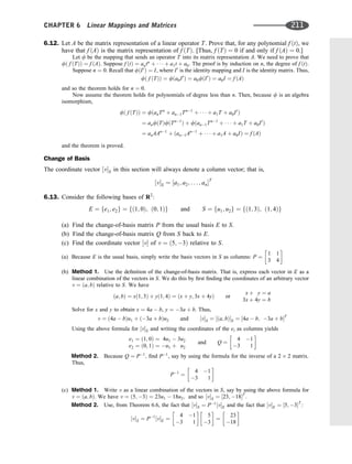 6.12. Let A be the matrix representation of a linear operator T. Prove that, for any polynomial f ðtÞ, we
have that f ðAÞ is the matrix representation of f ðTÞ. [Thus, f ðTÞ ¼ 0 if and only if f ðAÞ ¼ 0.]
Let f be the mapping that sends an operator T into its matrix representation A. We need to prove that
fð f ðTÞÞ ¼ f ðAÞ. Suppose f ðtÞ ¼ antn
þ    þ a1t þ a0. The proof is by induction on n, the degree of f ðtÞ.
Suppose n ¼ 0. Recall that fðI0
Þ ¼ I, where I0
is the identity mapping and I is the identity matrix. Thus,
fð f ðTÞÞ ¼ fða0I0
Þ ¼ a0fðI0
Þ ¼ a0I ¼ f ðAÞ
and so the theorem holds for n ¼ 0.
Now assume the theorem holds for polynomials of degree less than n. Then, because f is an algebra
isomorphism,
fð f ðTÞÞ ¼ fðanTn
þ an1Tn1
þ    þ a1T þ a0I0
Þ
¼ anfðTÞfðTn1
Þ þ fðan1Tn1
þ    þ a1T þ a0I0
Þ
¼ anAAn1
þ ðan1An1
þ    þ a1A þ a0IÞ ¼ f ðAÞ
and the theorem is proved.
Change of Basis
The coordinate vector ½vS in this section will always denote a column vector; that is,
½vS ¼ ½a1; a2; . . . ; anT
6.13. Consider the following bases of R2
:
E ¼ fe1; e2g ¼ fð1; 0Þ; ð0; 1Þg and S ¼ fu1; u2g ¼ fð1; 3Þ; ð1; 4Þg
(a) Find the change-of-basis matrix P from the usual basis E to S.
(b) Find the change-of-basis matrix Q from S back to E.
(c) Find the coordinate vector ½v of v ¼ ð5; 3Þ relative to S.
(a) Because E is the usual basis, simply write the basis vectors in S as columns: P ¼
1 1
3 4
 
(b) Method 1. Use the deﬁnition of the change-of-basis matrix. That is, express each vector in E as a
linear combination of the vectors in S. We do this by ﬁrst ﬁnding the coordinates of an arbitrary vector
v ¼ ða; bÞ relative to S. We have
ða; bÞ ¼ xð1; 3Þ þ yð1; 4Þ ¼ ðx þ y; 3x þ 4yÞ or
x þ y ¼ a
3x þ 4y ¼ b
Solve for x and y to obtain x ¼ 4a  b, y ¼ 3a þ b. Thus,
v ¼ ð4a  bÞu1 þ ð3a þ bÞu2 and ½vS ¼ ½ða; bÞS ¼ ½4a  b; 3a þ bT
Using the above formula for ½vS and writing the coordinates of the ei as columns yields
e1 ¼ ð1; 0Þ ¼ 4u1  3u2
e2 ¼ ð0; 1Þ ¼ u1 þ u2
and Q ¼
4 1
3 1
 
Method 2. Because Q ¼ P1
; ﬁnd P1
, say by using the formula for the inverse of a 2 2 matrix.
Thus,
P1
¼
4 1
3 1
 
(c) Method 1. Write v as a linear combination of the vectors in S, say by using the above formula for
v ¼ ða; bÞ. We have v ¼ ð5; 3Þ ¼ 23u1  18u2; and so ½vS ¼ ½23; 18T
.
Method 2. Use, from Theorem 6.6, the fact that ½vS ¼ P1
½vE and the fact that ½vE ¼ ½5; 3T
:
½vS ¼ P1
½vE ¼
4 1
3 1
 
5
3
 
¼
23
18
 
CHAPTER 6 Linear Mappings and Matrices 211
 