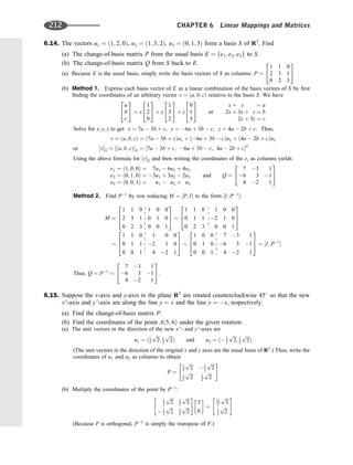 6.14. The vectors u1 ¼ ð1; 2; 0Þ, u2 ¼ ð1; 3; 2Þ, u3 ¼ ð0; 1; 3Þ form a basis S of R3
. Find
(a) The change-of-basis matrix P from the usual basis E ¼ fe1; e2; e3g to S.
(b) The change-of-basis matrix Q from S back to E.
(a) Because E is the usual basis, simply write the basis vectors of S as columns: P ¼
1 1 0
2 3 1
0 2 3
2
4
3
5
(b) Method 1. Express each basis vector of E as a linear combination of the basis vectors of S by ﬁrst
ﬁnding the coordinates of an arbitrary vector v ¼ ða; b; cÞ relative to the basis S. We have
a
b
c
2
4
3
5 ¼ x
1
2
0
2
4
3
5 þ y
1
3
2
2
4
3
5 þ z
0
1
3
2
4
3
5 or
x þ y ¼ a
2x þ 3y þ z ¼ b
2y þ 3z ¼ c
Solve for x; y; z to get x ¼ 7a  3b þ c, y ¼ 6a þ 3b  c, z ¼ 4a  2b þ c. Thus,
v ¼ ða; b; cÞ ¼ ð7a  3b þ cÞu1 þ ð6a þ 3b  cÞu2 þ ð4a  2b þ cÞu3
or ½vS ¼ ½ða; b; cÞS ¼ ½7a  3b þ c; 6a þ 3b  c; 4a  2b þ cT
Using the above formula for ½vS and then writing the coordinates of the ei as columns yields
e1 ¼ ð1; 0; 0Þ ¼ 7u1  6u2 þ 4u3
e2 ¼ ð0; 1; 0Þ ¼ 3u1 þ 3u2  2u3
e3 ¼ ð0; 0; 1Þ ¼ u1  u2 þ u3
and Q ¼
7 3 1
6 3 1
4 2 1
2
4
3
5
Method 2. Find P1
by row reducing M ¼ ½P; I to the form ½I; P1
:
M ¼
1 1 0 1 0 0
2 3 1 0 1 0
0 2 3 0 0 1
2
6
4
3
7
5
1 1 0 1 0 0
0 1 1 2 1 0
0 2 3 0 0 1
2
6
4
3
7
5
1 1 0 1 0 0
0 1 1 2 1 0
0 0 1 4 2 1
2
6
4
3
7
5
1 0 0 7 3 1
0 1 0 6 3 1
0 0 1 4 2 1
2
6
4
3
7
5 ¼ ½I; P1

Thus, Q ¼ P1
¼
7 3 1
6 3 1
4 2 1
2
4
3
5.
6.15. Suppose the x-axis and y-axis in the plane R2
are rotated counterclockwise 45
so that the new
x 0
-axis and y 0
-axis are along the line y ¼ x and the line y ¼ x, respectively.
(a) Find the change-of-basis matrix P.
(b) Find the coordinates of the point Að5; 6Þ under the given rotation.
(a) The unit vectors in the direction of the new x 0
- and y 0
-axes are
u1 ¼ ð1
2
ﬃﬃﬃ
2
p
; 1
2
ﬃﬃﬃ
2
p
Þ and u2 ¼ ð 1
2
ﬃﬃﬃ
2
p
; 1
2
ﬃﬃﬃ
2
p
Þ
(The unit vectors in the direction of the original x and y axes are the usual basis of R2
.) Thus, write the
coordinates of u1 and u2 as columns to obtain
P ¼
1
2
ﬃﬃﬃ
2
p
 1
2
ﬃﬃﬃ
2
p
1
2
ﬃﬃﬃ
2
p 1
2
ﬃﬃﬃ
2
p
 #
(b) Multiply the coordinates of the point by P1
:
1
2
ﬃﬃﬃ
2
p 1
2
ﬃﬃﬃ
2
p
 1
2
ﬃﬃﬃ
2
p 1
2
ﬃﬃﬃ
2
p
 #
5
6
 
¼
11
2
ﬃﬃﬃ
2
p
1
2
ﬃﬃﬃ
2
p
 #
(Because P is orthogonal, P1
is simply the transpose of P.)
212 CHAPTER 6 Linear Mappings and Matrices
 