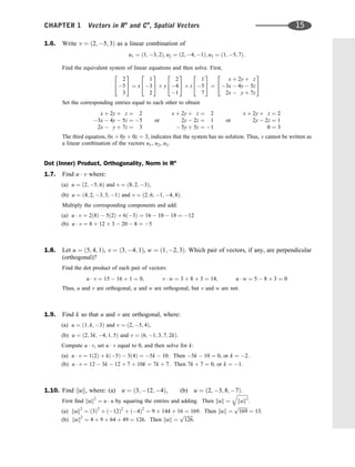 1.6. Write v ¼ ð2; 5; 3Þ as a linear combination of
u1 ¼ ð1; 3; 2Þ; u2 ¼ ð2; 4; 1Þ; u3 ¼ ð1; 5; 7Þ:
Find the equivalent system of linear equations and then solve. First,
2
5
3
2
4
3
5 ¼ x
1
3
2
2
4
3
5 þ y
2
4
1
2
4
3
5 þ z
1
5
7
2
4
3
5 ¼
x þ 2y þ z
3x  4y  5z
2x  y þ 7z
2
4
3
5
Set the corresponding entries equal to each other to obtain
x þ 2y þ z ¼ 2
3x  4y  5z ¼ 5
2x  y þ 7z ¼ 3
or
x þ 2y þ z ¼ 2
2y  2z ¼ 1
 5y þ 5z ¼ 1
or
x þ 2y þ z ¼ 2
2y  2z ¼ 1
0 ¼ 3
The third equation, 0x þ 0y þ 0z ¼ 3, indicates that the system has no solution. Thus, v cannot be written as
a linear combination of the vectors u1, u2, u3.
Dot (Inner) Product, Orthogonality, Norm in Rn
1.7. Find u  v where:
(a) u ¼ ð2; 5; 6Þ and v ¼ ð8; 2; 3Þ,
(b) u ¼ ð4; 2; 3; 5; 1Þ and v ¼ ð2; 6; 1; 4; 8Þ.
Multiply the corresponding components and add:
(a) u  v ¼ 2ð8Þ  5ð2Þ þ 6ð3Þ ¼ 16  10  18 ¼ 12
(b) u  v ¼ 8 þ 12 þ 3  20  8 ¼ 5
1.8. Let u ¼ ð5; 4; 1Þ, v ¼ ð3; 4; 1Þ, w ¼ ð1; 2; 3Þ. Which pair of vectors, if any, are perpendicular
(orthogonal)?
Find the dot product of each pair of vectors:
u  v ¼ 15  16 þ 1 ¼ 0; v  w ¼ 3 þ 8 þ 3 ¼ 14; u  w ¼ 5  8 þ 3 ¼ 0
Thus, u and v are orthogonal, u and w are orthogonal, but v and w are not.
1.9. Find k so that u and v are orthogonal, where:
(a) u ¼ ð1; k; 3Þ and v ¼ ð2; 5; 4Þ,
(b) u ¼ ð2; 3k; 4; 1; 5Þ and v ¼ ð6; 1; 3; 7; 2kÞ.
Compute u  v, set u  v equal to 0, and then solve for k:
(a) u  v ¼ 1ð2Þ þ kð5Þ  3ð4Þ ¼ 5k  10. Then 5k  10 ¼ 0, or k ¼ 2.
(b) u  v ¼ 12  3k  12 þ 7 þ 10k ¼ 7k þ 7. Then 7k þ 7 ¼ 0, or k ¼ 1.
1.10. Find kuk, where: (a) u ¼ ð3; 12; 4Þ, (b) u ¼ ð2; 3; 8; 7Þ.
First ﬁnd kuk2
¼ u  u by squaring the entries and adding. Then kuk ¼
ﬃﬃﬃﬃﬃﬃﬃﬃﬃﬃ
kuk2
q
.
(a) kuk2
¼ ð3Þ2
þ ð12Þ2
þ ð4Þ2
¼ 9 þ 144 þ 16 ¼ 169. Then kuk ¼
ﬃﬃﬃﬃﬃﬃﬃﬃ
169
p
¼ 13.
(b) kuk2
¼ 4 þ 9 þ 64 þ 49 ¼ 126. Then kuk ¼
ﬃﬃﬃﬃﬃﬃﬃﬃ
126
p
.
CHAPTER 1 Vectors in Rn
and Cn
, Spatial Vectors 15
 