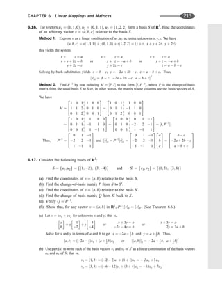 6.16. The vectors u1 ¼ ð1; 1; 0Þ, u2 ¼ ð0; 1; 1Þ, u3 ¼ ð1; 2; 2Þ form a basis S of R3
. Find the coordinates
of an arbitrary vector v ¼ ða; b; cÞ relative to the basis S.
Method 1. Express v as a linear combination of u1; u2; u3 using unknowns x; y; z. We have
ða; b; cÞ ¼ xð1; 1; 0Þ þ yð0; 1; 1Þ þ zð1; 2; 2Þ ¼ ðx þ z; x þ y þ 2z; y þ 2zÞ
this yields the system
x þ z ¼ a
x þ y þ 2z ¼ b
y þ 2z ¼ c
or
x þ z ¼ a
y þ z ¼ a þ b
y þ 2z ¼ c
or
x þ z ¼ a
y þ z ¼ a þ b
z ¼ a  b þ c
Solving by back-substitution yields x ¼ b  c, y ¼ 2a þ 2b  c, z ¼ a  b þ c. Thus,
½vS ¼ ½b  c; 2a þ 2b  c; a  b þ cT
Method 2. Find P1
by row reducing M ¼ ½P; I to the form ½I; P1
, where P is the change-of-basis
matrix from the usual basis E to S or, in other words, the matrix whose columns are the basis vectors of S.
We have
M ¼
1 0 1 1 0 0
1 1 2 0 1 0
0 1 2 0 0 1
2
6
4
3
7
5
1 0 1 1 0 0
0 1 1 1 1 0
0 1 2 0 0 1
2
6
4
3
7
5
1 0 1 1 0 0
0 1 1 1 1 0
0 0 1 1 1 1
2
6
4
3
7
5
1 0 0 0 1 1
0 1 0 2 2 1
0 0 1 1 1 1
2
6
4
3
7
5 ¼ ½I; P1

Thus; P1
¼
0 1 1
2 2 1
1 1 1
2
6
4
3
7
5 and ½vS ¼ P1
½vE ¼
0 1 1
2 2 1
1 1 1
2
6
4
3
7
5
a
b
c
2
6
4
3
7
5 ¼
b  c
2a þ 2b  c
a  b þ c
2
6
4
3
7
5
6.17. Consider the following bases of R2
:
S ¼ fu1; u2g ¼ fð1; 2Þ; ð3; 4Þg and S0
¼ fv1; v2g ¼ fð1; 3Þ; ð3; 8Þg
(a) Find the coordinates of v ¼ ða; bÞ relative to the basis S.
(b) Find the change-of-basis matrix P from S to S0
.
(c) Find the coordinates of v ¼ ða; bÞ relative to the basis S0
.
(d) Find the change-of-basis matrix Q from S0
back to S.
(e) Verify Q ¼ P1
.
(f ) Show that, for any vector v ¼ ða; bÞ in R2
, P1
½vS ¼ ½vS0 . (See Theorem 6.6.)
(a) Let v ¼ xu1 þ yu2 for unknowns x and y; that is,
a
b
 
¼ x
1
2
 
þ y
3
4
 
or
x þ 3y ¼ a
2x  4y ¼ b
or
x þ 3y ¼ a
2y ¼ 2a þ b
Solve for x and y in terms of a and b to get x ¼ 2a  3
2 b and y ¼ a þ 1
2 b. Thus,
ða; bÞ ¼ ð2a  3
2Þu1 þ ða þ 1
2 bÞu2 or ½ða; bÞS ¼ ½2a  3
2 b; a þ 1
2 bT
(b) Use part (a) to write each of the basis vectors v1 and v2 of S0
as a linear combination of the basis vectors
u1 and u2 of S; that is,
v1 ¼ ð1; 3Þ ¼ ð2  9
2Þu1 þ ð1 þ 3
2Þu2 ¼  13
2 u1 þ 5
2 u2
v2 ¼ ð3; 8Þ ¼ ð6  12Þu1 þ ð3 þ 4Þu2 ¼ 18u1 þ 7u2
CHAPTER 6 Linear Mappings and Matrices 213
 