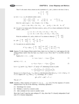 Then P is the matrix whose columns are the coordinates of v1 and v2 relative to the basis S; that is,
P ¼
 13
2 18
5
2 7
 #
(c) Let v ¼ xv1 þ yv2 for unknown scalars x and y:
a
b
 
¼ x
1
3
 
þ y
3
8
 
or
x þ 3y ¼ a
3x þ 8y ¼ b
or
x þ 3y ¼ a
y ¼ b  3a
Solve for x and y to get x ¼ 8a þ 3b and y ¼ 3a  b. Thus,
ða; bÞ ¼ ð8a þ 3bÞv1 þ ð3a  bÞv2 or ½ða; bÞS0 ¼ ½8a þ 3b; 3a  bT
(d) Use part (c) to express each of the basis vectors u1 and u2 of S as a linear combination of the basis
vectors v1 and v2 of S0
:
u1 ¼ ð1; 2Þ ¼ ð8  6Þv1 þ ð3 þ 2Þv2 ¼ 14v1 þ 5v2
u2 ¼ ð3; 4Þ ¼ ð24  12Þv1 þ ð9 þ 4Þv2 ¼ 36v1 þ 13v2
Write the coordinates of u1 and u2 relative to S0
as columns to obtain Q ¼
14 36
5 13
 
.
(e) QP ¼
14 36
5 13
 
 13
2 18
5
2 7
 #
¼
1 0
0 1
 
¼ I
(f ) Use parts (a), (c), and (d) to obtain
P1
½vS ¼ Q½vS ¼
14 36
5 13
 
2a  3
2 b
a þ 1
2 b
 #
¼
8a þ 3b
3a  b
 
¼ ½vS0
6.18. Suppose P is the change-of-basis matrix from a basis fuig to a basis fwig, and suppose Q is the
change-of-basis matrix from the basis fwig back to fuig. Prove that P is invertible and that
Q ¼ P1
.
Suppose, for i ¼ 1; 2; . . . ; n, that
wi ¼ ai1u1 þ ai2u2 þ . . . þ ainun ¼
P
n
j¼1
aijuj ð1Þ
and, for j ¼ 1; 2; . . . ; n,
uj ¼ bj1w1 þ bj2w2 þ    þ bjnwn ¼
P
n
k¼1
bjkwk ð2Þ
Let A ¼ ½aij and B ¼ ½bjk. Then P ¼ AT
and Q ¼ BT
. Substituting (2) into (1) yields
wi ¼
P
n
j¼1
aij

P
n
k¼1
bjkwk

¼
P
n
k¼1

P
n
j¼1
aijbjk

wk
Because fwig is a basis,
P
aijbjk ¼ dik, where dik is the Kronecker delta; that is, dik ¼ 1 if i ¼ k but dik ¼ 0
if i 6¼ k. Suppose AB ¼ ½cik. Then cik ¼ dik. Accordingly, AB ¼ I, and so
QP ¼ BT
AT
¼ ðABÞT
¼ IT
¼ I
Thus, Q ¼ P1
.
6.19. Consider a ﬁnite sequence of vectors S ¼ fu1; u2; . . . ; ung. Let S0
be the sequence of vectors
obtained from S by one of the following ‘‘elementary operations’’:
(1) Interchange two vectors.
(2) Multiply a vector by a nonzero scalar.
(3) Add a multiple of one vector to another vector.
Show that S and S0
span the same subspace W. Also, show that S0
is linearly independent if and
only if S is linearly independent.
214 CHAPTER 6 Linear Mappings and Matrices
 