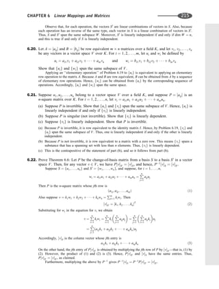 Observe that, for each operation, the vectors S0
are linear combinations of vectors in S. Also, because
each operation has an inverse of the same type, each vector in S is a linear combination of vectors in S0
.
Thus, S and S0
span the same subspace W. Moreover, S0
is linearly independent if and only if dim W ¼ n,
and this is true if and only if S is linearly independent.
6.20. Let A ¼ ½aij and B ¼ ½bij be row equivalent m n matrices over a ﬁeld K, and let v1; v2; . . . ; vn
be any vectors in a vector space V over K. For i ¼ 1; 2; . . . ; m, let ui and wi be deﬁned by
ui ¼ ai1v1 þ ai2v2 þ    þ ainvn and wi ¼ bi1v1 þ bi2v2 þ    þ binvn
Show that fuig and fwig span the same subspace of V.
Applying an ‘‘elementary operation’’ of Problem 6.19 to fuig is equivalent to applying an elementary
row operation to the matrix A. Because A and B are row equivalent, B can be obtained from A by a sequence
of elementary row operations. Hence, fwig can be obtained from fuig by the corresponding sequence of
operations. Accordingly, fuig and fwig span the same space.
6.21. Suppose u1; u2; . . . ; un belong to a vector space V over a ﬁeld K, and suppose P ¼ ½aij is an
n-square matrix over K. For i ¼ 1; 2; . . . ; n, let vi ¼ ai1u1 þ ai2u2 þ    þ ainun.
(a) Suppose P is invertible. Show that fuig and fvig span the same subspace of V. Hence, fuig is
linearly independent if and only if fvig is linearly independent.
(b) Suppose P is singular (not invertible). Show that fvig is linearly dependent.
(c) Suppose fvig is linearly independent. Show that P is invertible.
(a) Because P is invertible, it is row equivalent to the identity matrix I. Hence, by Problem 6.19, fvig and
fuig span the same subspace of V. Thus, one is linearly independent if and only if the other is linearly
independent.
(b) Because P is not invertible, it is row equivalent to a matrix with a zero row. This means fvig spans a
substance that has a spanning set with less than n elements. Thus, fvig is linearly dependent.
(c) This is the contrapositive of the statement of part (b), and so it follows from part (b).
6.22. Prove Theorem 6.6: Let P be the change-of-basis matrix from a basis S to a basis S0
in a vector
space V. Then, for any vector v 2 V, we have P½vS0 ¼ ½vS, and hence, P1
½vS ¼ ½vS0 .
Suppose S ¼ fu1; . . . ; ung and S0
¼ fw1; . . . ; wng, and suppose, for i ¼ 1; . . . ; n,
wi ¼ ai1u1 þ ai2u2 þ    þ ainun ¼
P
n
j¼1
aijuj
Then P is the n-square matrix whose jth row is
ða1j; a2j; . . . ; anjÞ ð1Þ
Also suppose v ¼ k1w1 þ k2w2 þ    þ knwn ¼
Pn
i¼1 kiwi. Then
½vS0 ¼ ½k1; k2; . . . ; knT
ð2Þ
Substituting for wi in the equation for v, we obtain
v ¼
P
n
i¼1
kiwi ¼
P
n
i¼1
ki

P
n
j¼1
aijuj

¼
P
n
j¼1

P
n
i¼1
aijki

uj
¼
P
n
j¼1
ða1jk1 þ a2jk2 þ    þ anjknÞuj
Accordingly, ½vS is the column vector whose jth entry is
a1jk1 þ a2jk2 þ    þ anjkn ð3Þ
On the other hand, the jth entry of P½vS0 is obtained by multiplying the jth row of P by ½vS0 —that is, (1) by
(2). However, the product of (1) and (2) is (3). Hence, P½vS0 and ½vS have the same entries. Thus,
P½vS0 ¼ ½vS0 , as claimed.
Furthermore, multiplying the above by P1
gives P1
½vS ¼ P1
P½vS0 ¼ ½vS0 .
CHAPTER 6 Linear Mappings and Matrices 215
 