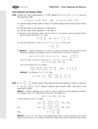 Linear Operators and Change of Basis
6.23. Consider the linear transformation F on R2
deﬁned by Fðx; yÞ ¼ ð5x  y; 2x þ yÞ and the
following bases of R2
:
E ¼ fe1; e2g ¼ fð1; 0Þ; ð0; 1Þg and S ¼ fu1; u2g ¼ fð1; 4Þ; ð2; 7Þg
(a) Find the change-of-basis matrix P from E to S and the change-of-basis matrix Q from S back
to E.
(b) Find the matrix A that represents F in the basis E.
(c) Find the matrix B that represents F in the basis S.
(a) Because E is the usual basis, simply write the vectors in S as columns to obtain the change-of-basis
matrix P. Recall, also, that Q ¼ P1
. Thus,
P ¼
1 2
4 7
 
and Q ¼ P1
¼
7 2
4 1
 
(b) Write the coefﬁcients of x and y in Fðx; yÞ ¼ ð5x  y; 2x þ yÞ as rows to get
A ¼
5 1
2 1
 
(c) Method 1. Find the coordinates of Fðu1Þ and Fðu2Þ relative to the basis S. This may be done by ﬁrst
ﬁnding the coordinates of an arbitrary vector ða; bÞ in R2
relative to the basis S. We have
ða; bÞ ¼ xð1; 4Þ þ yð2; 7Þ ¼ ðx þ 2y; 4x þ 7yÞ; and so
x þ 2y ¼ a
4x þ 7y ¼ b
Solve for x and y in terms of a and b to get x ¼ 7a þ 2b, y ¼ 4a  b. Then
ða; bÞ ¼ ð7a þ 2bÞu1 þ ð4a  bÞu2
Now use the formula for ða; bÞ to obtain
Fðu1Þ ¼ Fð1; 4Þ ¼ ð1; 6Þ ¼ 5u1  2u2
Fðu2Þ ¼ Fð2; 7Þ ¼ ð3; 11Þ ¼ u1 þ u2
and so B ¼
5 1
2 1
 
Method 2. By Theorem 6.7, B ¼ P1
AP. Thus,
B ¼ P1
AP ¼
7 2
4 1
 
5 1
2 1
 
1 2
4 7
 
¼
5 1
2 1
 
6.24. Let A ¼
2 3
4 1
 
. Find the matrix B that represents the linear operator A relative to the basis
S ¼ fu1; u2g ¼ f½1; 3T
; ½2; 5T
g. [Recall A deﬁnes a linear operator A: R2
! R2
relative to the
usual basis E of R2
].
Method 1. Find the coordinates of Aðu1Þ and Aðu2Þ relative to the basis S by ﬁrst ﬁnding the coordinates
of an arbitrary vector ½a; bT
in R2
relative to the basis S. By Problem 6.2,
½a; bT
¼ ð5a þ 2bÞu1 þ ð3a  bÞu2
Using the formula for ½a; bT
, we obtain
Aðu1Þ ¼
2 3
4 1
 
1
3
 
¼
11
1
 
¼ 53u1 þ 32u2
and Aðu2Þ ¼
2 3
4 1
 
2
5
 
¼
19
3
 
¼ 89u1 þ 54u2
Thus; B ¼
53 89
32 54
 
Method 2. Use B ¼ P1
AP, where P is the change-of-basis matrix from the usual basis E to S. Thus,
simply write the vectors in S (as columns) to obtain the change-of-basis matrix P and then use the formula
216 CHAPTER 6 Linear Mappings and Matrices
 