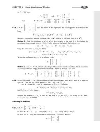 for P1
. This gives
P ¼
1 2
3 5
 
and P1
¼
5 2
3 1
 
Then B ¼ P1
AP ¼
1 2
3 5
 
2 3
4 1
 
5 2
3 1
 
¼
53 89
32 54
 
6.25. Let A ¼
1 3 1
2 5 4
1 2 2
2
4
3
5: Find the matrix B that represents the linear operator A relative to the
basis
S ¼ fu1; u2; u3g ¼ f½1; 1; 0T
; ½0; 1; 1T
; ½1; 2; 2T
g
[Recall A that deﬁnes a linear operator A: R3
! R3
relative to the usual basis E of R3
.]
Method 1. Find the coordinates of Aðu1Þ, Aðu2Þ, Aðu3Þ relative to the basis S by ﬁrst ﬁnding the
coordinates of an arbitrary vector v ¼ ða; b; cÞ in R3
relative to the basis S. By Problem 6.16,
½vS ¼ ðb  cÞu1 þ ð2a þ 2b  cÞu2 þ ða  b þ cÞu3
Using this formula for ½a; b; cT
, we obtain
Aðu1Þ ¼ ½4; 7; 1T
¼ 8u1 þ 7u2  5u3; Aðu2Þ ¼ ½4; 1; 0T
¼ u1  6u2 þ 3u3
Aðu3Þ ¼ ½9; 4; 1T
¼ 3u1  11u2 þ 6u3
Writing the coefﬁcients of u1; u2; u3 as columns yields
B ¼
8 1 3
7 6 11
5 3 6
2
4
3
5
Method 2. Use B ¼ P1
AP, where P is the change-of-basis matrix from the usual basis E to S. The matrix
P (whose columns are simply the vectors in S) and P1
appear in Problem 6.16. Thus,
B ¼ P1
AP ¼
0 1 1
2 2 1
1 1 1
2
4
3
5
1 3 1
2 5 4
1 2 2
2
4
3
5
1 0 1
1 1 2
0 1 2
2
4
3
5 ¼
8 1 3
7 6 11
5 3 6
2
4
3
5
6.26. Prove Theorem 6.7: Let P be the change-of-basis matrix from a basis S to a basis S0
in a vector
space V. Then, for any linear operator T on V, ½TS0 ¼ P1
½TSP.
Let v be a vector in V. Then, by Theorem 6.6, P½vS0 ¼ ½vS. Therefore,
P1
½TSP½vS0 ¼ P1
½TS½vS ¼ P1
½TðvÞS ¼ ½TðvÞS0
But ½TS0 ½vS0 ¼ ½TðvÞS0 . Hence,
P1
½TSP½vS0 ¼ ½TS0 ½vS0
Because the mapping v 7! ½vS0 is onto Kn
, we have P1
½TSPX ¼ ½TS0 X for every X 2 Kn
. Thus,
P1
½TSP ¼ ½TS0 , as claimed.
Similarity of Matrices
6.27. Let A ¼
4 2
3 6
 
and P ¼
1 2
3 4
 
.
(a) Find B ¼ P1
AP. (b) Verify trðBÞ ¼ trðAÞ: (c) Verify detðBÞ ¼ detðAÞ:
(a) First ﬁnd P1
using the formula for the inverse of a 2 2 matrix. We have
P1
¼
2 1
3
2  1
2
 #
CHAPTER 6 Linear Mappings and Matrices 217
 