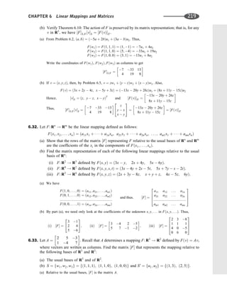 (b) Verify Theorem 6.10: The action of F is preserved by its matrix representation; that is, for any
v in R3
, we have ½FS;S0 ½vS ¼ ½FðvÞS0 .
(a) From Problem 6.2, ða; bÞ ¼ ð5a þ 2bÞu1 þ ð3a  bÞu2. Thus,
Fðw1Þ ¼ Fð1; 1; 1Þ ¼ ð1; 1Þ ¼ 7u1 þ 4u2
Fðw2Þ ¼ Fð1; 1; 0Þ ¼ ð5; 4Þ ¼ 33u1 þ 19u2
Fðw3Þ ¼ Fð1; 0; 0Þ ¼ ð3; 1Þ ¼ 13u1 þ 8u2
Write the coordinates of Fðw1Þ, Fðw2Þ; Fðw3Þ as columns to get
½FS;S0 ¼
7 33 13
4 19 8
 
(b) If v ¼ ðx; y; zÞ, then, by Problem 6.5, v ¼ zw1 þ ðy  zÞw2 þ ðx  yÞw3. Also,
FðvÞ ¼ ð3x þ 2y  4z; x  5y þ 3zÞ ¼ ð13x  20y þ 26zÞu1 þ ð8x þ 11y  15zÞu2
Hence; ½vS ¼ ðz; y  z; x  yÞT
and ½FðvÞS0 ¼
13x  20y þ 26z
8x þ 11y  15z
 
Thus, ½FS;S0 ½vS ¼
7 33 13
4 19 8
  z
y  x
x  y
2
4
3
5 ¼
13x  20y þ 26z
8x þ 11y  15z
 
¼ ½FðvÞS0
6.32. Let F: Rn
! Rm
be the linear mapping deﬁned as follows:
Fðx1; x2; . . . ; xnÞ ¼ ða11x1 þ    þ a1nxn, a21x1 þ    þ a2nxn; . . . ; am1x1 þ    þ amnxnÞ
(a) Show that the rows of the matrix ½F representing F relative to the usual bases of Rn
and Rm
are the coefﬁcients of the xi in the components of Fðx1; . . . ; xnÞ.
(b) Find the matrix representation of each of the following linear mappings relative to the usual
basis of Rn
:
(i) F: R2
! R3
deﬁned by Fðx; yÞ ¼ ð3x  y; 2x þ 4y; 5x  6yÞ.
(ii) F: R4
! R2
deﬁned by Fðx; y; s; tÞ ¼ ð3x  4y þ 2s  5t; 5x þ 7y  s  2tÞ.
(iii) F: R3
! R4
deﬁned by Fðx; y; zÞ ¼ ð2x þ 3y  8z; x þ y þ z; 4x  5z; 6yÞ.
(a) We have
Fð1; 0; . . . ; 0Þ ¼ ða11; a21; . . . ; am1Þ
Fð0; 1; . . . ; 0Þ ¼ ða12; a22; . . . ; am2Þ
:::::::::::::::::::::::::::::::::::::::::::::::::::::
Fð0; 0; . . . ; 1Þ ¼ ða1n; a2n; . . . ; amnÞ
and thus; ½F ¼
a11 a12 . . . a1n
a21 a22 . . . a2n
:::::::::::::::::::::::::::::::::
am1 am2 . . . amn
2
6
6
4
3
7
7
5
(b) By part (a), we need only look at the coefﬁcients of the unknown x; y; . . . in Fðx; y; . . .Þ. Thus,
ðiÞ ½F ¼
3 1
2 4
5 6
2
4
3
5; ðiiÞ ½F ¼
3 4 2 5
5 7 1 2
 
; ðiiiÞ ½F ¼
2 3 8
1 1 1
4 0 5
0 6 0
2
6
6
4
3
7
7
5
6.33. Let A ¼
2 5 3
1 4 7
 
. Recall that A determines a mapping F: R3
! R2
deﬁned by FðvÞ ¼ Av,
where vectors are written as columns. Find the matrix ½F that represents the mapping relative to
the following bases of R3
and R2
:
(a) The usual bases of R3
and of R2
.
(b) S ¼ fw1; w2; w3g ¼ fð1; 1; 1Þ; ð1; 1; 0Þ; ð1; 0; 0Þg and S0
¼ fu1; u2g ¼ fð1; 3Þ; ð2; 5Þg.
(a) Relative to the usual bases, ½F is the matrix A.
CHAPTER 6 Linear Mappings and Matrices 219
 