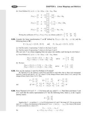 (b) From Problem 9.2, ða; bÞ ¼ ð5a þ 2bÞu1 þ ð3a  bÞu2. Thus,
Fðw1Þ ¼
2 5 3
1 4 7
  1
1
1
2
6
4
3
7
5 ¼
4
4
 
¼ 12u1 þ 8u2
Fðw2Þ ¼
2 5 3
1 4 7
  1
1
0
2
6
4
3
7
5 ¼
7
3
 
¼ 41u1 þ 24u2
Fðw3Þ ¼
2 5 3
1 4 7
  1
0
0
2
6
4
3
7
5 ¼
2
1
 
¼ 8u1 þ 5u2
Writing the coefﬁcients of Fðw1Þ, Fðw2Þ, Fðw3Þ as columns yields ½F ¼
12 41 8
8 24 5
 
.
6.34. Consider the linear transformation T on R2
deﬁned by Tðx; yÞ ¼ ð2x  3y; x þ 4yÞ and the
following bases of R2
:
E ¼ fe1; e2g ¼ fð1; 0Þ; ð0; 1Þg and S ¼ fu1; u2g ¼ fð1; 3Þ; ð2; 5Þg
(a) Find the matrix A representing T relative to the bases E and S.
(b) Find the matrix B representing T relative to the bases S and E.
(We can view T as a linear mapping from one space into another, each having its own basis.)
(a) From Problem 6.2, ða; bÞ ¼ ð5a þ 2bÞu1 þ ð3a  bÞu2. Hence,
Tðe1Þ ¼ Tð1; 0Þ ¼ ð2; 1Þ ¼ 8u1 þ 5u2
Tðe2Þ ¼ Tð0; 1Þ ¼ ð3; 4Þ ¼ 23u1  13u2
and so A ¼
8 23
5 13
 
(b) We have
Tðu1Þ ¼ Tð1; 3Þ ¼ ð7; 13Þ ¼ 7e1 þ 13e2
Tðu2Þ ¼ Tð2; 5Þ ¼ ð11; 22Þ ¼ 11e1 þ 22e2
and so B ¼
7 11
13 22
 
6.35. How are the matrices A and B in Problem 6.34 related?
By Theorem 6.12, the matrices A and B are equivalent to each other; that is, there exist nonsingular
matrices P and Q such that B ¼ Q1
AP, where P is the change-of-basis matrix from S to E, and Q is the
change-of-basis matrix from E to S. Thus,
P ¼
1 2
3 5
 
; Q ¼
5 2
3 1
 
; Q1
¼
1 2
3 5
 
and Q1
AP ¼
1 2
3 5
 
8 23
5 13
 
1 2
3 5
 
¼
7 11
13 22
 
¼ B
6.36. Prove Theorem 6.14: Let F: V ! U be linear and, say, rankðFÞ ¼ r. Then there exist bases V and
of U such that the matrix representation of F has the following form, where Ir is the r-square
identity matrix:
A ¼
Ir 0
0 0
 
Suppose dim V ¼ m and dim U ¼ n. Let W be the kernel of F and U0
the image of F. We are given that
rank ðFÞ ¼ r. Hence, the dimension of the kernel of F is m  r. Let fw1; . . . ; wmrg be a basis of the kernel
of F and extend this to a basis of V:
fv1; . . . ; vr; w1; . . . ; wmrg
Set u1 ¼ Fðv1Þ; u2 ¼ Fðv2Þ; . . . ; ur ¼ FðvrÞ
220 CHAPTER 6 Linear Mappings and Matrices
 
