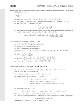 1.11. Recall that normalizing a nonzero vector v means ﬁnding the unique unit vector ^
v in the same
direction as v, where
^
v ¼
1
kvk
v
Normalize: (a) u ¼ ð3; 4Þ, (b) v ¼ ð4; 2; 3; 8Þ, (c) w ¼ ð1
2, 2
3,  1
4).
(a) First ﬁnd kuk ¼
ﬃﬃﬃﬃﬃﬃﬃﬃﬃﬃﬃﬃﬃﬃ
9 þ 16
p
¼
ﬃﬃﬃﬃﬃ
25
p
¼ 5. Then divide each entry of u by 5, obtaining ^
u ¼ ð3
5,  4
5).
(b) Here kvk ¼
ﬃﬃﬃﬃﬃﬃﬃﬃﬃﬃﬃﬃﬃﬃﬃﬃﬃﬃﬃﬃﬃﬃﬃﬃﬃﬃﬃﬃﬃﬃﬃﬃ
16 þ 4 þ 9 þ 64
p
¼
ﬃﬃﬃﬃﬃ
93
p
. Then
^
v ¼
4
ﬃﬃﬃﬃﬃ
93
p ;
2
ﬃﬃﬃﬃﬃ
93
p ;
3
ﬃﬃﬃﬃﬃ
93
p ;
8
ﬃﬃﬃﬃﬃ
93
p
 
(c) Note that w and any positive multiple of w will have the same normalized form. Hence, ﬁrst multiply w
by 12 to ‘‘clear fractions’’—that is, ﬁrst ﬁnd w0
¼ 12w ¼ ð6; 8; 3Þ. Then
kw0
k ¼
ﬃﬃﬃﬃﬃﬃﬃﬃﬃﬃﬃﬃﬃﬃﬃﬃﬃﬃﬃﬃﬃﬃﬃﬃ
36 þ 64 þ 9
p
¼
ﬃﬃﬃﬃﬃﬃﬃﬃ
109
p
and ^
w ¼ b
w0 ¼
6
ﬃﬃﬃﬃﬃﬃﬃﬃ
109
p ;
8
ﬃﬃﬃﬃﬃﬃﬃﬃ
109
p ;
3
ﬃﬃﬃﬃﬃﬃﬃﬃ
109
p
 
1.12. Let u ¼ ð1; 3; 4Þ and v ¼ ð3; 4; 7Þ. Find:
(a) cos y, where y is the angle between u and v;
(b) projðu; vÞ, the projection of u onto v;
(c) dðu; vÞ, the distance between u and v.
First ﬁnd u  v ¼ 3  12 þ 28 ¼ 19, kuk2
¼ 1 þ 9 þ 16 ¼ 26, kvk2
¼ 9 þ 16 þ 49 ¼ 74. Then
(a) cos y ¼
u  v
kukkvk
¼
19
ﬃﬃﬃﬃﬃ
26
p ﬃﬃﬃﬃﬃ
74
p ,
(b) projðu; vÞ ¼
u  v
kvk2
v ¼
19
74
ð3; 4; 7Þ ¼
57
74
;
76
74
;
133
74
 
¼
57
74
;
38
37
;
133
74
 
;
(c) dðu; vÞ ¼ ku  vk ¼ kð2; 7  3Þk ¼
ﬃﬃﬃﬃﬃﬃﬃﬃﬃﬃﬃﬃﬃﬃﬃﬃﬃﬃﬃﬃﬃﬃ
4 þ 49 þ 9
p
¼
ﬃﬃﬃﬃﬃ
62
p
:
1.13. Prove Theorem 1.2: For any u; v; w in Rn
and k in R:
(i) ðu þ vÞ  w ¼ u  w þ v  w, (ii) ðkuÞ  v ¼ kðu  vÞ, (iii) u  v ¼ v  u,
(iv) u  u  0, and u  u ¼ 0 iff u ¼ 0.
Let u ¼ ðu1; u2; . . . ; unÞ, v ¼ ðv1; v2; . . . ; vnÞ, w ¼ ðw1; w2; . . . ; wnÞ.
(i) Because u þ v ¼ ðu1 þ v1; u2 þ v2; . . . ; un þ vnÞ,
ðu þ vÞ  w ¼ ðu1 þ v1Þw1 þ ðu2 þ v2Þw2 þ    þ ðun þ vnÞwn
¼ u1w1 þ v1w1 þ u2w2 þ    þ unwn þ vnwn
¼ ðu1w1 þ u2w2 þ    þ unwnÞ þ ðv1w1 þ v2w2 þ    þ vnwnÞ
¼ u  w þ v  w
(ii) Because ku ¼ ðku1; ku2; . . . ; kunÞ,
ðkuÞ  v ¼ ku1v1 þ ku2v2 þ    þ kunvn ¼ kðu1v1 þ u2v2 þ    þ unvnÞ ¼ kðu  vÞ
(iii) u  v ¼ u1v1 þ u2v2 þ    þ unvn ¼ v1u1 þ v2u2 þ    þ vnun ¼ v  u
(iv) Because u2
i is nonnegative for each i, and because the sum of nonnegative real numbers is nonnegative,
u  u ¼ u2
1 þ u2
2 þ    þ u2
n  0
Furthermore, u  u ¼ 0 iff ui ¼ 0 for each i, that is, iff u ¼ 0.
16 CHAPTER 1 Vectors in Rn
and Cn
, Spatial Vectors
 