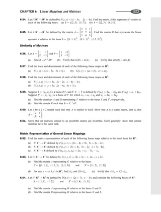 6.54. Let F: R2
! R2
be deﬁned by Fðx; yÞ ¼ ðx  3y; 2x  4yÞ. Find the matrix A that represents F relative to
each of the following bases: (a) S ¼ fð2; 5Þ; ð3; 7Þg. (b) S ¼ fð2; 3Þ; ð4; 5Þg.
6.55. Let A: R3
! R3
be deﬁned by the matrix A ¼
1 3 1
2 7 4
1 4 3
2
4
3
5. Find the matrix B that represents the linear
operator A relative to the basis S ¼ fð1; 1; 1ÞT
; ð0; 1; 1ÞT
; ð1; 2; 3ÞT
g.
Similarity of Matrices
6.56. Let A ¼
1 1
2 3
 
and P ¼
1 2
3 5
 
.
(a) Find B ¼ P1
AP. (b) Verify that trðBÞ ¼ trðAÞ: (c) Verify that detðBÞ ¼ detðAÞ.
6.57. Find the trace and determinant of each of the following linear maps on R2
:
(a) Fðx; yÞ ¼ ð2x  3y; 5x þ 4yÞ. (b) Gðx; yÞ ¼ ðax þ by; cx þ dyÞ.
6.58. Find the trace and determinant of each of the following linear maps on R3
:
(a) Fðx; y; zÞ ¼ ðx þ 3y; 3x  2z; x  4y  3zÞ.
(b) Gðx; y; zÞ ¼ ðy þ 3z; 2x  4z; 5x þ 7yÞ.
6.59. Suppose S ¼ fu1; u2g is a basis of V, and T: V ! V is deﬁned by Tðu1Þ ¼ 3u1  2u2 and Tðu2Þ ¼ u1 þ 4u2.
Suppose S0
¼ fw1; w2g is a basis of V for which w1 ¼ u1 þ u2 and w2 ¼ 2u1 þ 3u2.
(a) Find the matrices A and B representing T relative to the bases S and S0
, respectively.
(b) Find the matrix P such that B ¼ P1
AP.
6.60. Let A be a 2 2 matrix such that only A is similar to itself. Show that A is a scalar matrix, that is, that
A ¼
a 0
0 a
 
.
6.61. Show that all matrices similar to an invertible matrix are invertible. More generally, show that similar
matrices have the same rank.
Matrix Representation of General Linear Mappings
6.62. Find the matrix representation of each of the following linear maps relative to the usual basis for Rn
:
(a) F: R3
! R2
deﬁned by Fðx; y; zÞ ¼ ð2x  4y þ 9z; 5x þ 3y  2zÞ.
(b) F: R2
! R4
deﬁned by Fðx; yÞ ¼ ð3x þ 4y; 5x  2y; x þ 7y; 4xÞ:
(c) F: R4
! R deﬁned by Fðx1; x2; x3; x4Þ ¼ 2x1 þ x2  7x3  x4.
6.63. Let G: R3
! R2
be deﬁned by Gðx; y; zÞ ¼ ð2x þ 3y  z; 4x  y þ 2zÞ.
(a) Find the matrix A representing G relative to the bases
S ¼ fð1; 1; 0Þ; ð1; 2; 3Þ; ð1; 3; 5Þg and S0
¼ fð1; 2Þ; ð2; 3Þg
(b) For any v ¼ ða; b; cÞ in R3
, ﬁnd ½vS and ½GðvÞS0 . (c) Verify that A½vS ¼ ½GðvÞS0 .
6.64. Let H: R2
! R2
be deﬁned by Hðx; yÞ ¼ ð2x þ 7y; x  3yÞ and consider the following bases of R2
:
S ¼ fð1; 1Þ; ð1; 2Þg and S0
¼ fð1; 4Þ; ð1; 5Þg
(a) Find the matrix A representing H relative to the bases S and S0
.
(b) Find the matrix B representing H relative to the bases S0
and S.
CHAPTER 6 Linear Mappings and Matrices 223
 