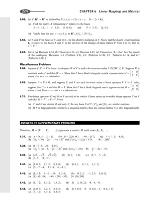 6.65. Let F: R3
! R2
be deﬁned by Fðx; y; zÞ ¼ ð2x þ y  z; 3x  2y þ 4zÞ.
(a) Find the matrix A representing F relative to the bases
S ¼ fð1; 1; 1Þ; ð1; 1; 0Þ; ð1; 0; 0Þg and S0
¼ ð1; 3Þ; ð1; 4Þg
(b) Verify that, for any v ¼ ða; b; cÞ in R3
, A½vS ¼ ½FðvÞS0 .
6.66. Let S and S0
be bases of V, and let 1V be the identity mapping on V. Show that the matrix A representing
1V relative to the bases S and S0
is the inverse of the change-of-basis matrix P from S to S0
; that is,
A ¼ P1
.
6.67. Prove (a) Theorem 6.10, (b) Theorem 6.11, (c) Theorem 6.12, (d) Theorem 6.13. [Hint: See the proofs
of the analogous Theorems 6.1 (Problem 6.9), 6.2 (Problem 6.10), 6.3 (Problem 6.11), and 6.7
(Problem 6.26).]
Miscellaneous Problems
6.68. Suppose F: V ! V is linear. A subspace W of V is said to be invariant under F if FðWÞ  W. Suppose W is
invariant under F and dim W ¼ r. Show that F has a block triangular matrix representation M ¼
A B
0 C
 
where A is an r r submatrix.
6.69. Suppose V ¼ U þ W, and suppose U and V are each invariant under a linear operator F: V ! V. Also,
suppose dim U ¼ r and dim W ¼ S. Show that F has a block diagonal matrix representation M ¼
A 0
0 B
 
where A and B are r r and s s submatrices.
6.70. Two linear operators F and G on V are said to be similar if there exists an invertible linear operator T on V
such that G ¼ T1
 F  T. Prove
(a) F and G are similar if and only if, for any basis S of V, ½FS and ½GS are similar matrices.
(b) If F is diagonalizable (similar to a diagonal matrix), then any similar matrix G is also diagonalizable.
ANSWERS TO SUPPLEMENTARY PROBLEMS
Notation: M ¼ ½R1; R2; . . . represents a matrix M with rows R1; R2; . . . :
6.37. (a) A ¼ ½4; 5; 2; 1; (b) B ¼ ½220; 487; 98; 217; (c) P ¼ ½1; 2; 4; 9;
(d) ½vS ¼ ½9a  2b; 4a þ bT
and ½FðvÞS ¼ ½32a þ 47b; 14a  21bT
6.38. (a) B ¼ ½6; 28; 4; 15;
(b) ½vS ¼ ½4a  b;  3
2 a þ 1
2 bT
and ½AðvÞS ¼ ½18a  8b; 1
2 ð13a þ 7bÞ
6.39. (a) ½
ﬃﬃﬃ
2
p
; 
ﬃﬃﬃ
2
p
;
ﬃﬃﬃ
2
p
;
ﬃﬃﬃ
2
p
; (b) ½0; 1; 1; 0; (c) ½3; 7; 5; 2;
(d) ½1; 2; 18; 11
6.40. (a) ½1; 0; 0; 0; 1; 0; 0; 0; 0; (b) ½0; 0; 1; 0; 1; 1; 1; 1; 1;
(c) ½2; 7; 4; 3; 1; 4; 6; 8; 1
6.41. (a) ½1; 3; 5; 0; 5; 10; 0; 3; 6; (b) ½0; 1; 2; 1; 2; 3; 1; 0; 0;
(c) ½15; 65; 104; 49; 219; 351; 29; 130; 208
6.42. (a) ½1; 1; 2; 1; 3; 2; 1; 5; 2; (b) ½0; 2; 14; 22; 0; 5; 8
6.43. (a) ½1; 0; 0; 0; 2; 1; 0; 0; 2; (b) ½0; 1; 0; 0; 0; 0; 0; 0; 3; 0; 0; 3; 0;
(c) ½5; 1; 0; 0; 5; 2; 0; 0; 5
224 CHAPTER 6 Linear Mappings and Matrices
 