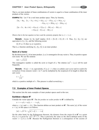That is, an inner product of linear combinations of vectors is equal to a linear combination of the inner
products of the vectors.
EXAMPLE 7.1 Let V be a real inner product space. Then, by linearity,
h3u1  4u2; 2v1  5v2 þ 6v3i ¼ 6hu1; v1i  15hu1; v2i þ 18hu1; v3i
 8hu2; v1i þ 20hu2; v2i  24hu2; v3i
h2u  5v; 4u þ 6vi ¼ 8hu; ui þ 12hu; vi  20hv; ui  30hv; vi
¼ 8hu; ui  8hv; ui  30hv; vi
Observe that in the last equation we have used the symmetry property that hu; vi ¼ hv; ui.
Remark: Axiom ½I1 by itself implies h0; 0i ¼ h0v; 0i ¼ 0hv; 0i ¼ 0: Thus, ½I1, ½I2, ½I3 are
equivalent to ½I1, ½I2, and the following axiom:
½I0
3 If u 6¼ 0; then hu; ui is positive:
That is, a function satisfying ½I1, ½I2, ½I0
3 is an inner product.
Norm of a Vector
By the third axiom ½I3 of an inner product, hu; ui is nonnegative for any vector u. Thus, its positive square
root exists. We use the notation
kuk ¼
ﬃﬃﬃﬃﬃﬃﬃﬃﬃﬃﬃ
hu; ui
p
This nonnegative number is called the norm or length of u. The relation kuk2
¼ hu; ui will be used
frequently.
Remark: If kuk ¼ 1 or, equivalently, if hu; ui ¼ 1, then u is called a unit vector and it is said to be
normalized. Every nonzero vector v in V can be multiplied by the reciprocal of its length to obtain the
unit vector
^
v ¼
1
kvk
v
which is a positive multiple of v. This process is called normalizing v.
7.3 Examples of Inner Product Spaces
This section lists the main examples of inner product spaces used in this text.
Euclidean n-Space Rn
Consider the vector space Rn
. The dot product or scalar product in Rn
is deﬁned by
u  v ¼ a1b1 þ a2b2 þ    þ anbn
where u ¼ ðaiÞ and v ¼ ðbiÞ. This function deﬁnes an inner product on Rn
. The norm kuk of the vector
u ¼ ðaiÞ in this space is as follows:
kuk ¼
ﬃﬃﬃﬃﬃﬃﬃﬃﬃ
u  u
p
¼
ﬃﬃﬃﬃﬃﬃﬃﬃﬃﬃﬃﬃﬃﬃﬃﬃﬃﬃﬃﬃﬃﬃﬃﬃﬃﬃﬃﬃﬃﬃﬃﬃﬃﬃﬃﬃ
a2
1 þ a2
2 þ    þ a2
n
q
On the other hand, by the Pythagorean theorem, the distance from the origin O in R3
to a point
Pða; b; cÞ is given by
ﬃﬃﬃﬃﬃﬃﬃﬃﬃﬃﬃﬃﬃﬃﬃﬃﬃﬃﬃﬃﬃﬃﬃﬃﬃ
a2 þ b2 þ c2
p
. This is precisely the same as the above-deﬁned norm of the
vector v ¼ ða; b; cÞ in R3
. Because the Pythagorean theorem is a consequence of the axioms of
CHAPTER 7 Inner Product Spaces, Orthogonality 227
 