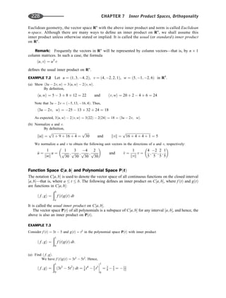 Euclidean geometry, the vector space Rn
with the above inner product and norm is called Euclidean
n-space. Although there are many ways to deﬁne an inner product on Rn
, we shall assume this
inner product unless otherwise stated or implied. It is called the usual (or standard) inner product
on Rn
.
Remark: Frequently the vectors in Rn
will be represented by column vectors—that is, by n 1
column matrices. In such a case, the formula
hu; vi ¼ uT
v
deﬁnes the usual inner product on Rn
.
EXAMPLE 7.2 Let u ¼ ð1; 3; 4; 2Þ, v ¼ ð4; 2; 2; 1Þ, w ¼ ð5; 1; 2; 6Þ in R4
.
(a) Show h3u  2v; wi ¼ 3hu; wi  2hv; wi:
By deﬁnition,
hu; wi ¼ 5  3 þ 8 þ 12 ¼ 22 and hv; wi ¼ 20 þ 2  4 þ 6 ¼ 24
Note that 3u  2v ¼ ð5; 13; 16; 4Þ. Thus,
h3u  2v; wi ¼ 25  13 þ 32 þ 24 ¼ 18
As expected, 3hu; wi  2hv; wi ¼ 3ð22Þ  2ð24Þ ¼ 18 ¼ h3u  2v; wi.
(b) Normalize u and v:
By deﬁnition,
kuk ¼
ﬃﬃﬃﬃﬃﬃﬃﬃﬃﬃﬃﬃﬃﬃﬃﬃﬃﬃﬃﬃﬃﬃﬃﬃﬃﬃﬃﬃﬃﬃ
1 þ 9 þ 16 þ 4
p
¼
ﬃﬃﬃﬃﬃ
30
p
and kvk ¼
ﬃﬃﬃﬃﬃﬃﬃﬃﬃﬃﬃﬃﬃﬃﬃﬃﬃﬃﬃﬃﬃﬃﬃﬃﬃﬃﬃﬃﬃﬃ
16 þ 4 þ 4 þ 1
p
¼ 5
We normalize u and v to obtain the following unit vectors in the directions of u and v, respectively:
^
u ¼
1
kuk
u ¼
1
ﬃﬃﬃﬃﬃ
30
p ;
3
ﬃﬃﬃﬃﬃ
30
p ;
4
ﬃﬃﬃﬃﬃ
30
p ;
2
ﬃﬃﬃﬃﬃ
30
p
 
and ^
v ¼
1
kvk
v ¼
4
5
;
2
5
;
2
5
;
1
5
 
Function Space C½a; b and Polynomial Space PðtÞ
The notation C½a; b is used to denote the vector space of all continuous functions on the closed interval
½a; b—that is, where a  t  b. The following deﬁnes an inner product on C½a; b, where f ðtÞ and gðtÞ
are functions in C½a; b:
h f ; gi ¼
ðb
a
f ðtÞgðtÞ dt
It is called the usual inner product on C½a; b.
The vector space PðtÞ of all polynomials is a subspace of C½a; b for any interval ½a; b, and hence, the
above is also an inner product on PðtÞ.
EXAMPLE 7.3
Consider f ðtÞ ¼ 3t  5 and gðtÞ ¼ t2
in the polynomial space PðtÞ with inner product
h f ; gi ¼
ð1
0
f ðtÞgðtÞ dt:
(a) Find h f ; gi.
We have f ðtÞgðtÞ ¼ 3t3
 5t2
. Hence,
h f ; gi ¼
ð1
0
ð3t3
 5t2
Þ dt ¼ 3
4 t4
 5
3 t3




1
0
¼ 3
4  5
3 ¼  11
12
228 CHAPTER 7 Inner Product Spaces, Orthogonality
 