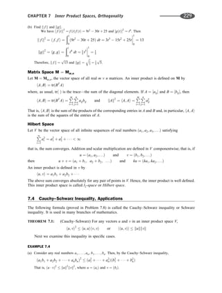 (b) Find k f k and kgk.
We have ½ f ðtÞ2
¼ f ðtÞ f ðtÞ ¼ 9t2
 30t þ 25 and ½gðtÞ2
¼ t4
. Then
k f k2
¼ h f ; f i ¼
ð1
0
ð9t2
 30t þ 25Þ dt ¼ 3t3
 15t2
þ 25t




1
0
¼ 13
kgk2
¼ hg; gi ¼
ð1
0
t4
dt ¼ 1
5 t5




1
0
¼ 1
5
Therefore, k f k ¼
ﬃﬃﬃﬃﬃ
13
p
and kgk ¼
ﬃﬃ
1
5
q
¼ 1
5
ﬃﬃﬃ
5
p
.
Matrix Space M ¼ Mm;n
Let M ¼ Mm;n, the vector space of all real m n matrices. An inner product is deﬁned on M by
hA; Bi ¼ trðBT
AÞ
where, as usual, trð Þ is the trace—the sum of the diagonal elements. If A ¼ ½aij and B ¼ ½bij, then
hA; Bi ¼ trðBT
AÞ ¼
P
m
i¼1
P
n
j¼1
aijbij and kAk2
¼ hA; Ai ¼
P
m
i¼1
P
n
j¼1
a2
ij
That is, hA; Bi is the sum of the products of the corresponding entries in A and B and, in particular, hA; Ai
is the sum of the squares of the entries of A.
Hilbert Space
Let V be the vector space of all inﬁnite sequences of real numbers ða1; a2; a3; . . .Þ satisfying
P
1
i¼1
a2
i ¼ a2
1 þ a2
2 þ     1
that is, the sum converges. Addition and scalar multiplication are deﬁned in V componentwise; that is, if
u ¼ ða1; a2; . . .Þ and v ¼ ðb1; b2; . . .Þ
then u þ v ¼ ða1 þ b1; a2 þ b2; . . .Þ and ku ¼ ðka1; ka2; . . .Þ
An inner product is deﬁned in v by
hu; vi ¼ a1b1 þ a2b2 þ   
The above sum converges absolutely for any pair of points in V. Hence, the inner product is well deﬁned.
This inner product space is called l2-space or Hilbert space.
7.4 Cauchy–Schwarz Inequality, Applications
The following formula (proved in Problem 7.8) is called the Cauchy–Schwarz inequality or Schwarz
inequality. It is used in many branches of mathematics.
THEOREM 7.1: (Cauchy–Schwarz) For any vectors u and v in an inner product space V,
hu; vi2
 hu; uihv; vi or jhu; vij  kukkvk
Next we examine this inequality in speciﬁc cases.
EXAMPLE 7.4
(a) Consider any real numbers a1; . . . ; an, b1; . . . ; bn. Then, by the Cauchy–Schwarz inequality,
ða1b1 þ a2b2 þ    þ anbnÞ2
 ða2
1 þ    þ a2
nÞðb2
1 þ    þ b2
nÞ
That is, ðu  vÞ2
 kuk2
kvk2
, where u ¼ ðaiÞ and v ¼ ðbiÞ.
CHAPTER 7 Inner Product Spaces, Orthogonality 229
 