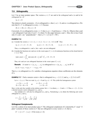7.5 Orthogonality
Let V be an inner product space. The vectors u; v 2 V are said to be orthogonal and u is said to be
orthogonal to v if
hu; vi ¼ 0
The relation is clearly symmetric—if u is orthogonal to v, then hv; ui ¼ 0, and so v is orthogonal to u. We
note that 0 2 V is orthogonal to every v 2 V, because
h0; vi ¼ h0v; vi ¼ 0hv; vi ¼ 0
Conversely, if u is orthogonal to every v 2 V, then hu; ui ¼ 0 and hence u ¼ 0 by ½I3: Observe that u and
v are orthogonal if and only if cos y ¼ 0, where y is the angle between u and v. Also, this is true if and
only if u and v are ‘‘perpendicular’’—that is, y ¼ p=2 (or y ¼ 90
).
EXAMPLE 7.6
(a) Consider the vectors u ¼ ð1; 1; 1Þ, v ¼ ð1; 2; 3Þ, w ¼ ð1; 4; 3Þ in R3
. Then
hu; vi ¼ 1 þ 2  3 ¼ 0; hu; wi ¼ 1  4 þ 3 ¼ 0; hv; wi ¼ 1  8  9 ¼ 16
Thus, u is orthogonal to v and w, but v and w are not orthogonal.
(b) Consider the functions sin t and cos t in the vector space C½p; p of continuous functions on the closed interval
½p; p. Then
hsin t; cos ti ¼
ðp
p
sin t cos t dt ¼ 1
2 sin2
tjp
p ¼ 0  0 ¼ 0
Thus, sin t and cos t are orthogonal functions in the vector space C½p; p.
Remark: A vector w ¼ ðx1; x2; . . . ; xnÞ is orthogonal to u ¼ ða1; a2; . . . ; anÞ in Rn
if
hu; wi ¼ a1x1 þ a2x2 þ    þ anxn ¼ 0
That is, w is orthogonal to u if w satisﬁes a homogeneous equation whose coefﬁcients are the elements
of u.
EXAMPLE 7.7 Find a nonzero vector w that is orthogonal to u1 ¼ ð1; 2; 1Þ and u2 ¼ ð2; 5; 4Þ in R3
.
Let w ¼ ðx; y; zÞ. Then we want hu1; wi ¼ 0 and hu2; wi ¼ 0. This yields the homogeneous system
x þ 2y þ z ¼ 0
2x þ 5y þ 4z ¼ 0
or
x þ 2y þ z ¼ 0
y þ 2z ¼ 0
Here z is the only free variable in the echelon system. Set z ¼ 1 to obtain y ¼ 2 and x ¼ 3. Thus, w ¼ ð3; 2; 1Þ is
a desired nonzero vector orthogonal to u1 and u2.
Any multiple of w will also be orthogonal to u1 and u2. Normalizing w, we obtain the following unit vector
orthogonal to u1 and u2:
^
w ¼
w
kwk
¼
3
ﬃﬃﬃﬃﬃ
14
p ; 
2
ﬃﬃﬃﬃﬃ
14
p ;
1
ﬃﬃﬃﬃﬃ
14
p
 
Orthogonal Complements
Let S be a subset of an inner product space V. The orthogonal complement of S, denoted by S?
(read ‘‘S
perp’’) consists of those vectors in V that are orthogonal to every vector u 2 S; that is,
S?
¼ fv 2 V : hv; ui ¼ 0 for every u 2 Sg
CHAPTER 7 Inner Product Spaces, Orthogonality 231
 