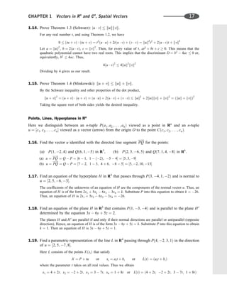 1.14. Prove Theorem 1.3 (Schwarz): ju  vj  kukkvk.
For any real number t, and using Theorem 1.2, we have
0  ðtu þ vÞ  ðtu þ vÞ ¼ t2
ðu  uÞ þ 2tðu  vÞ þ ðv  vÞ ¼ kuk2
t2
þ 2ðu  vÞt þ kvk2
Let a ¼ kuk2
, b ¼ 2ðu  vÞ, c ¼ kvk2
. Then, for every value of t, at2
þ bt þ c  0. This means that the
quadratic polynomial cannot have two real roots. This implies that the discriminant D ¼ b2
 4ac  0 or,
equivalently, b2
 4ac. Thus,
4ðu  vÞ2
 4kuk2
kvk2
Dividing by 4 gives us our result.
1.15. Prove Theorem 1.4 (Minkowski): ku þ vk  kuk þ kvk.
By the Schwarz inequality and other properties of the dot product,
ku þ vk2
¼ ðu þ vÞ  ðu þ vÞ ¼ ðu  uÞ þ 2ðu  vÞ þ ðv  vÞ  kuk2
þ 2kukkvk þ kvk2
¼ ðkuk þ kvkÞ2
Taking the square root of both sides yields the desired inequality.
Points, Lines, Hyperplanes in Rn
Here we distinguish between an n-tuple Pða1; a2; . . . ; anÞ viewed as a point in Rn
and an n-tuple
u ¼ ½c1; c2; . . . ; cn viewed as a vector (arrow) from the origin O to the point Cðc1; c2; . . . ; cnÞ.
1.16. Find the vector u identiﬁed with the directed line segment PQ
!
for the points:
(a) Pð1; 2; 4Þ and Qð6; 1; 5Þ in R3
, (b) Pð2; 3; 6; 5Þ and Qð7; 1; 4; 8Þ in R4
.
(a) u ¼ PQ
!
¼ Q  P ¼ ½6  1; 1  ð2Þ; 5  4 ¼ ½5; 3; 9
(b) u ¼ PQ
!
¼ Q  P ¼ ½7  2; 1  3; 4 þ 6; 8  5 ¼ ½5; 2; 10; 13
1.17. Find an equation of the hyperplane H in R4
that passes through Pð3; 4; 1; 2Þ and is normal to
u ¼ ½2; 5; 6; 3.
The coefﬁcients of the unknowns of an equation of H are the components of the normal vector u. Thus, an
equation of H is of the form 2x1 þ 5x2  6x3  3x4 ¼ k. Substitute P into this equation to obtain k ¼ 26.
Thus, an equation of H is 2x1 þ 5x2  6x3  3x4 ¼ 26.
1.18. Find an equation of the plane H in R3
that contains Pð1; 3; 4Þ and is parallel to the plane H0
determined by the equation 3x  6y þ 5z ¼ 2.
The planes H and H0
are parallel if and only if their normal directions are parallel or antiparallel (opposite
direction). Hence, an equation of H is of the form 3x  6y þ 5z ¼ k. Substitute P into this equation to obtain
k ¼ 1. Then an equation of H is 3x  6y þ 5z ¼ 1.
1.19. Find a parametric representation of the line L in R4
passing through Pð4; 2; 3; 1Þ in the direction
of u ¼ ½2; 5; 7; 8.
Here L consists of the points XðxiÞ that satisfy
X ¼ P þ tu or xi ¼ ait þ bi or LðtÞ ¼ ðait þ biÞ
where the parameter t takes on all real values. Thus we obtain
x1 ¼ 4 þ 2t; x2 ¼ 2 þ 2t; x3 ¼ 3  7t; x4 ¼ 1 þ 8t or LðtÞ ¼ ð4 þ 2t; 2 þ 2t; 3  7t; 1 þ 8tÞ
CHAPTER 1 Vectors in Rn
and Cn
, Spatial Vectors 17
 